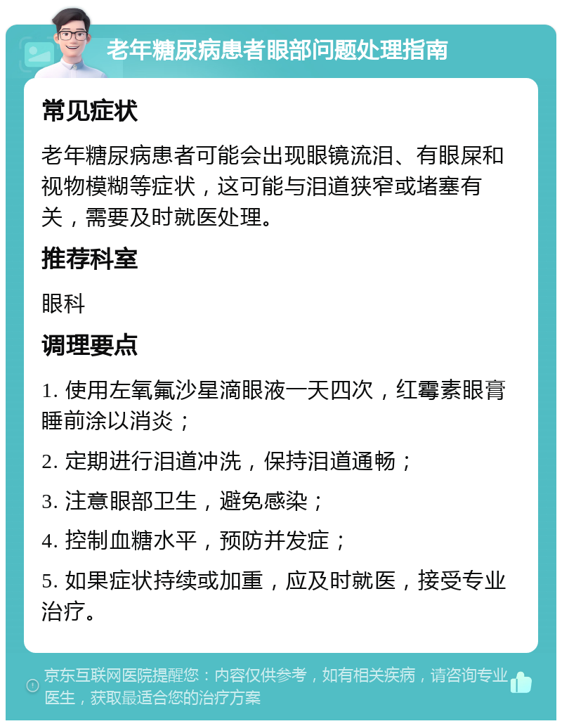 老年糖尿病患者眼部问题处理指南 常见症状 老年糖尿病患者可能会出现眼镜流泪、有眼屎和视物模糊等症状，这可能与泪道狭窄或堵塞有关，需要及时就医处理。 推荐科室 眼科 调理要点 1. 使用左氧氟沙星滴眼液一天四次，红霉素眼膏睡前涂以消炎； 2. 定期进行泪道冲洗，保持泪道通畅； 3. 注意眼部卫生，避免感染； 4. 控制血糖水平，预防并发症； 5. 如果症状持续或加重，应及时就医，接受专业治疗。