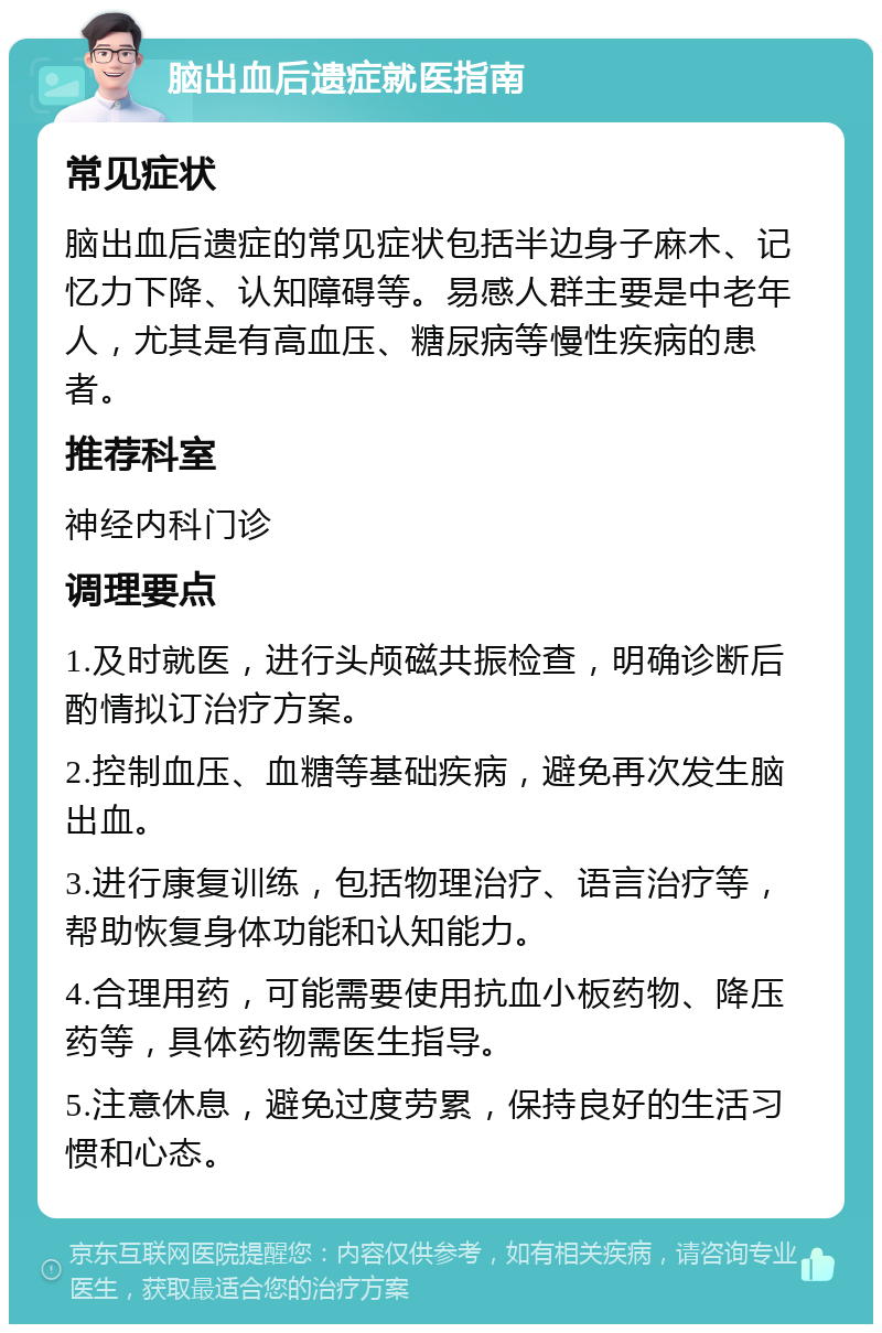 脑出血后遗症就医指南 常见症状 脑出血后遗症的常见症状包括半边身子麻木、记忆力下降、认知障碍等。易感人群主要是中老年人，尤其是有高血压、糖尿病等慢性疾病的患者。 推荐科室 神经内科门诊 调理要点 1.及时就医，进行头颅磁共振检查，明确诊断后酌情拟订治疗方案。 2.控制血压、血糖等基础疾病，避免再次发生脑出血。 3.进行康复训练，包括物理治疗、语言治疗等，帮助恢复身体功能和认知能力。 4.合理用药，可能需要使用抗血小板药物、降压药等，具体药物需医生指导。 5.注意休息，避免过度劳累，保持良好的生活习惯和心态。