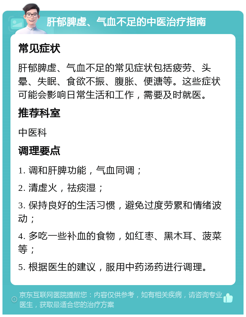 肝郁脾虚、气血不足的中医治疗指南 常见症状 肝郁脾虚、气血不足的常见症状包括疲劳、头晕、失眠、食欲不振、腹胀、便溏等。这些症状可能会影响日常生活和工作，需要及时就医。 推荐科室 中医科 调理要点 1. 调和肝脾功能，气血同调； 2. 清虚火，祛痰湿； 3. 保持良好的生活习惯，避免过度劳累和情绪波动； 4. 多吃一些补血的食物，如红枣、黑木耳、菠菜等； 5. 根据医生的建议，服用中药汤药进行调理。