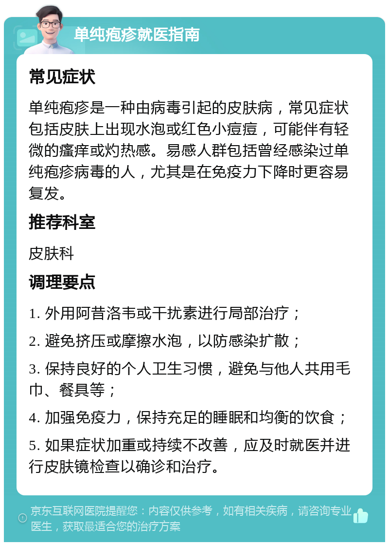 单纯疱疹就医指南 常见症状 单纯疱疹是一种由病毒引起的皮肤病，常见症状包括皮肤上出现水泡或红色小痘痘，可能伴有轻微的瘙痒或灼热感。易感人群包括曾经感染过单纯疱疹病毒的人，尤其是在免疫力下降时更容易复发。 推荐科室 皮肤科 调理要点 1. 外用阿昔洛韦或干扰素进行局部治疗； 2. 避免挤压或摩擦水泡，以防感染扩散； 3. 保持良好的个人卫生习惯，避免与他人共用毛巾、餐具等； 4. 加强免疫力，保持充足的睡眠和均衡的饮食； 5. 如果症状加重或持续不改善，应及时就医并进行皮肤镜检查以确诊和治疗。