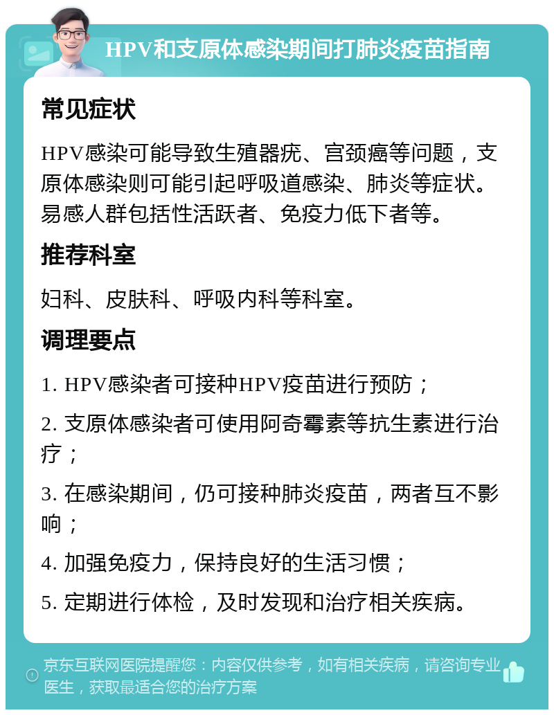 HPV和支原体感染期间打肺炎疫苗指南 常见症状 HPV感染可能导致生殖器疣、宫颈癌等问题，支原体感染则可能引起呼吸道感染、肺炎等症状。易感人群包括性活跃者、免疫力低下者等。 推荐科室 妇科、皮肤科、呼吸内科等科室。 调理要点 1. HPV感染者可接种HPV疫苗进行预防； 2. 支原体感染者可使用阿奇霉素等抗生素进行治疗； 3. 在感染期间，仍可接种肺炎疫苗，两者互不影响； 4. 加强免疫力，保持良好的生活习惯； 5. 定期进行体检，及时发现和治疗相关疾病。