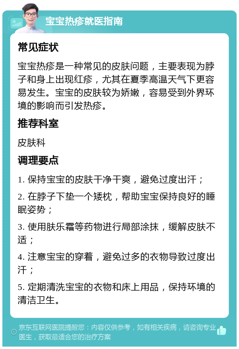 宝宝热疹就医指南 常见症状 宝宝热疹是一种常见的皮肤问题，主要表现为脖子和身上出现红疹，尤其在夏季高温天气下更容易发生。宝宝的皮肤较为娇嫩，容易受到外界环境的影响而引发热疹。 推荐科室 皮肤科 调理要点 1. 保持宝宝的皮肤干净干爽，避免过度出汗； 2. 在脖子下垫一个矮枕，帮助宝宝保持良好的睡眠姿势； 3. 使用肤乐霜等药物进行局部涂抹，缓解皮肤不适； 4. 注意宝宝的穿着，避免过多的衣物导致过度出汗； 5. 定期清洗宝宝的衣物和床上用品，保持环境的清洁卫生。