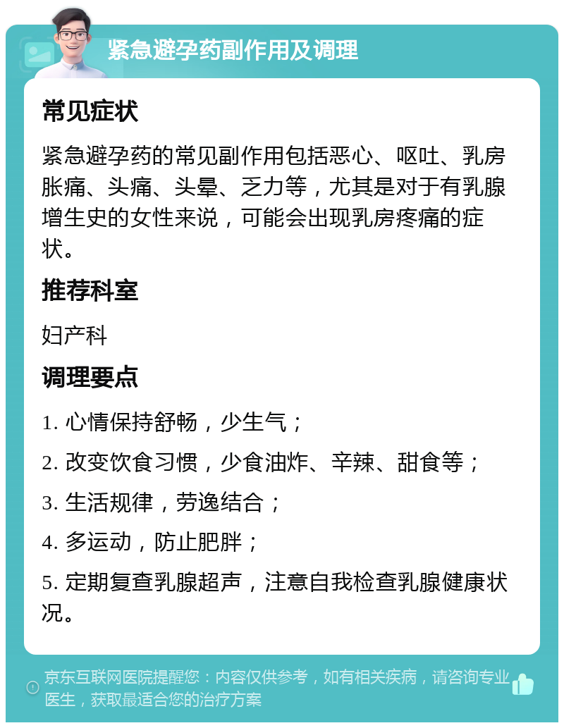 紧急避孕药副作用及调理 常见症状 紧急避孕药的常见副作用包括恶心、呕吐、乳房胀痛、头痛、头晕、乏力等，尤其是对于有乳腺增生史的女性来说，可能会出现乳房疼痛的症状。 推荐科室 妇产科 调理要点 1. 心情保持舒畅，少生气； 2. 改变饮食习惯，少食油炸、辛辣、甜食等； 3. 生活规律，劳逸结合； 4. 多运动，防止肥胖； 5. 定期复查乳腺超声，注意自我检查乳腺健康状况。