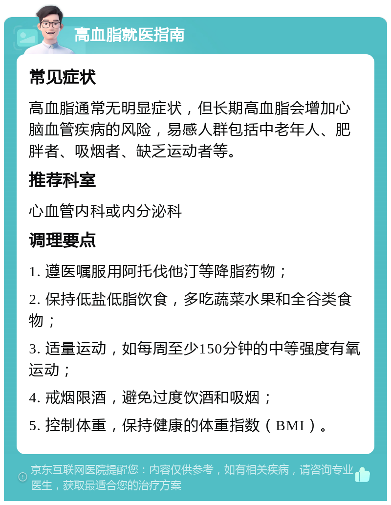 高血脂就医指南 常见症状 高血脂通常无明显症状，但长期高血脂会增加心脑血管疾病的风险，易感人群包括中老年人、肥胖者、吸烟者、缺乏运动者等。 推荐科室 心血管内科或内分泌科 调理要点 1. 遵医嘱服用阿托伐他汀等降脂药物； 2. 保持低盐低脂饮食，多吃蔬菜水果和全谷类食物； 3. 适量运动，如每周至少150分钟的中等强度有氧运动； 4. 戒烟限酒，避免过度饮酒和吸烟； 5. 控制体重，保持健康的体重指数（BMI）。