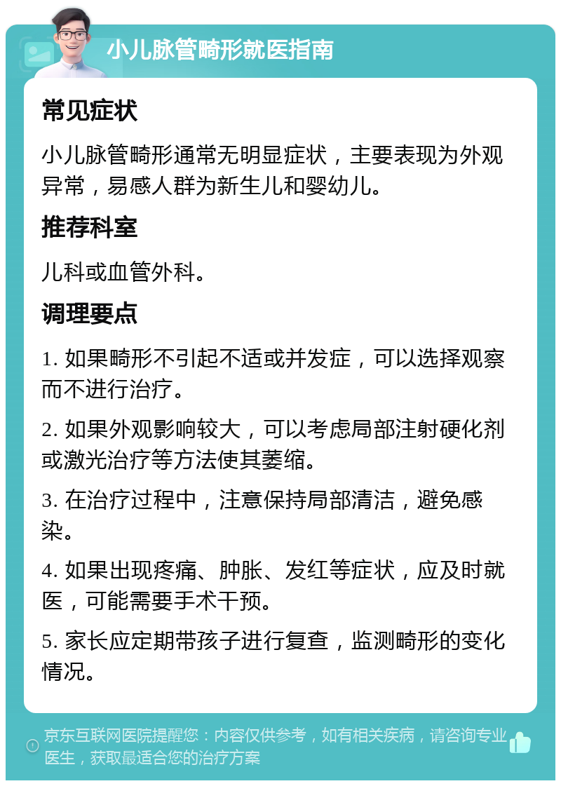 小儿脉管畸形就医指南 常见症状 小儿脉管畸形通常无明显症状，主要表现为外观异常，易感人群为新生儿和婴幼儿。 推荐科室 儿科或血管外科。 调理要点 1. 如果畸形不引起不适或并发症，可以选择观察而不进行治疗。 2. 如果外观影响较大，可以考虑局部注射硬化剂或激光治疗等方法使其萎缩。 3. 在治疗过程中，注意保持局部清洁，避免感染。 4. 如果出现疼痛、肿胀、发红等症状，应及时就医，可能需要手术干预。 5. 家长应定期带孩子进行复查，监测畸形的变化情况。