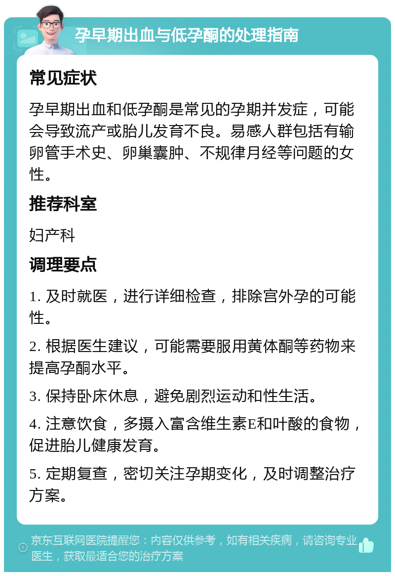 孕早期出血与低孕酮的处理指南 常见症状 孕早期出血和低孕酮是常见的孕期并发症，可能会导致流产或胎儿发育不良。易感人群包括有输卵管手术史、卵巢囊肿、不规律月经等问题的女性。 推荐科室 妇产科 调理要点 1. 及时就医，进行详细检查，排除宫外孕的可能性。 2. 根据医生建议，可能需要服用黄体酮等药物来提高孕酮水平。 3. 保持卧床休息，避免剧烈运动和性生活。 4. 注意饮食，多摄入富含维生素E和叶酸的食物，促进胎儿健康发育。 5. 定期复查，密切关注孕期变化，及时调整治疗方案。