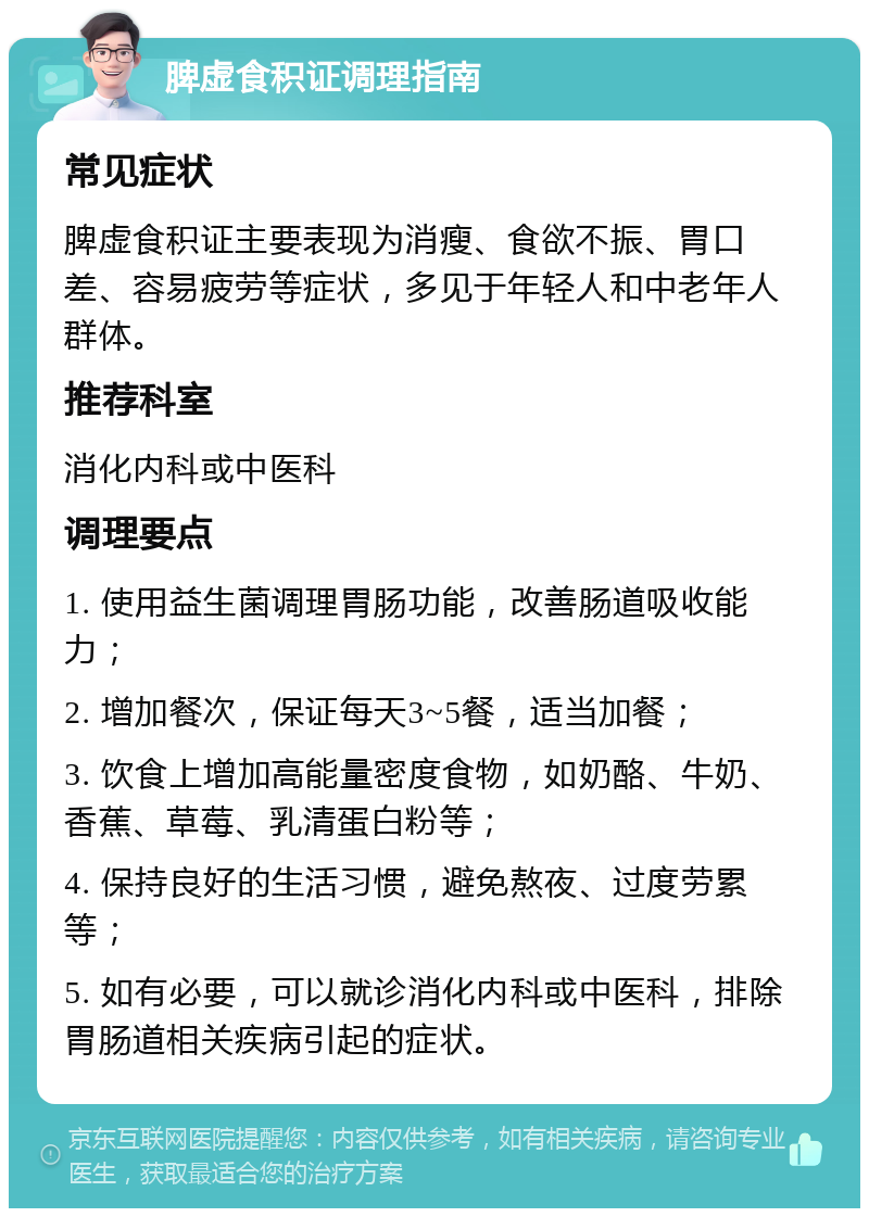 脾虚食积证调理指南 常见症状 脾虚食积证主要表现为消瘦、食欲不振、胃口差、容易疲劳等症状，多见于年轻人和中老年人群体。 推荐科室 消化内科或中医科 调理要点 1. 使用益生菌调理胃肠功能，改善肠道吸收能力； 2. 增加餐次，保证每天3~5餐，适当加餐； 3. 饮食上增加高能量密度食物，如奶酪、牛奶、香蕉、草莓、乳清蛋白粉等； 4. 保持良好的生活习惯，避免熬夜、过度劳累等； 5. 如有必要，可以就诊消化内科或中医科，排除胃肠道相关疾病引起的症状。