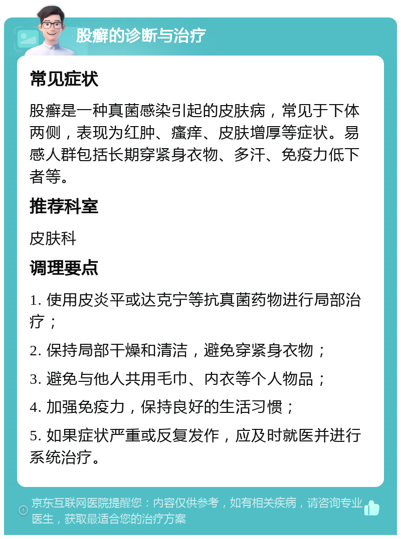 股癣的诊断与治疗 常见症状 股癣是一种真菌感染引起的皮肤病，常见于下体两侧，表现为红肿、瘙痒、皮肤增厚等症状。易感人群包括长期穿紧身衣物、多汗、免疫力低下者等。 推荐科室 皮肤科 调理要点 1. 使用皮炎平或达克宁等抗真菌药物进行局部治疗； 2. 保持局部干燥和清洁，避免穿紧身衣物； 3. 避免与他人共用毛巾、内衣等个人物品； 4. 加强免疫力，保持良好的生活习惯； 5. 如果症状严重或反复发作，应及时就医并进行系统治疗。