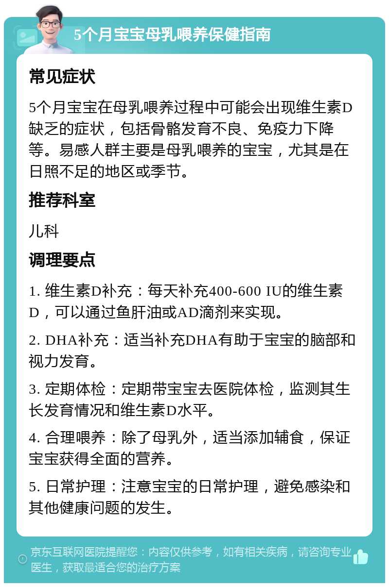 5个月宝宝母乳喂养保健指南 常见症状 5个月宝宝在母乳喂养过程中可能会出现维生素D缺乏的症状，包括骨骼发育不良、免疫力下降等。易感人群主要是母乳喂养的宝宝，尤其是在日照不足的地区或季节。 推荐科室 儿科 调理要点 1. 维生素D补充：每天补充400-600 IU的维生素D，可以通过鱼肝油或AD滴剂来实现。 2. DHA补充：适当补充DHA有助于宝宝的脑部和视力发育。 3. 定期体检：定期带宝宝去医院体检，监测其生长发育情况和维生素D水平。 4. 合理喂养：除了母乳外，适当添加辅食，保证宝宝获得全面的营养。 5. 日常护理：注意宝宝的日常护理，避免感染和其他健康问题的发生。