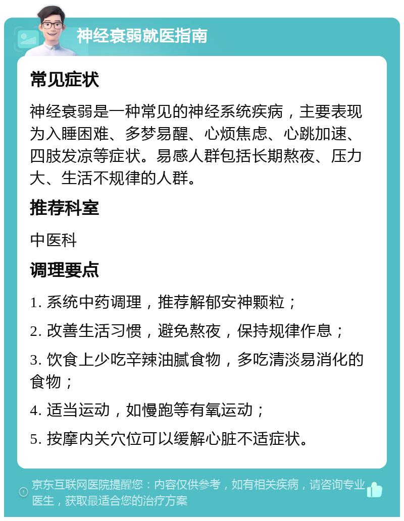 神经衰弱就医指南 常见症状 神经衰弱是一种常见的神经系统疾病，主要表现为入睡困难、多梦易醒、心烦焦虑、心跳加速、四肢发凉等症状。易感人群包括长期熬夜、压力大、生活不规律的人群。 推荐科室 中医科 调理要点 1. 系统中药调理，推荐解郁安神颗粒； 2. 改善生活习惯，避免熬夜，保持规律作息； 3. 饮食上少吃辛辣油腻食物，多吃清淡易消化的食物； 4. 适当运动，如慢跑等有氧运动； 5. 按摩内关穴位可以缓解心脏不适症状。