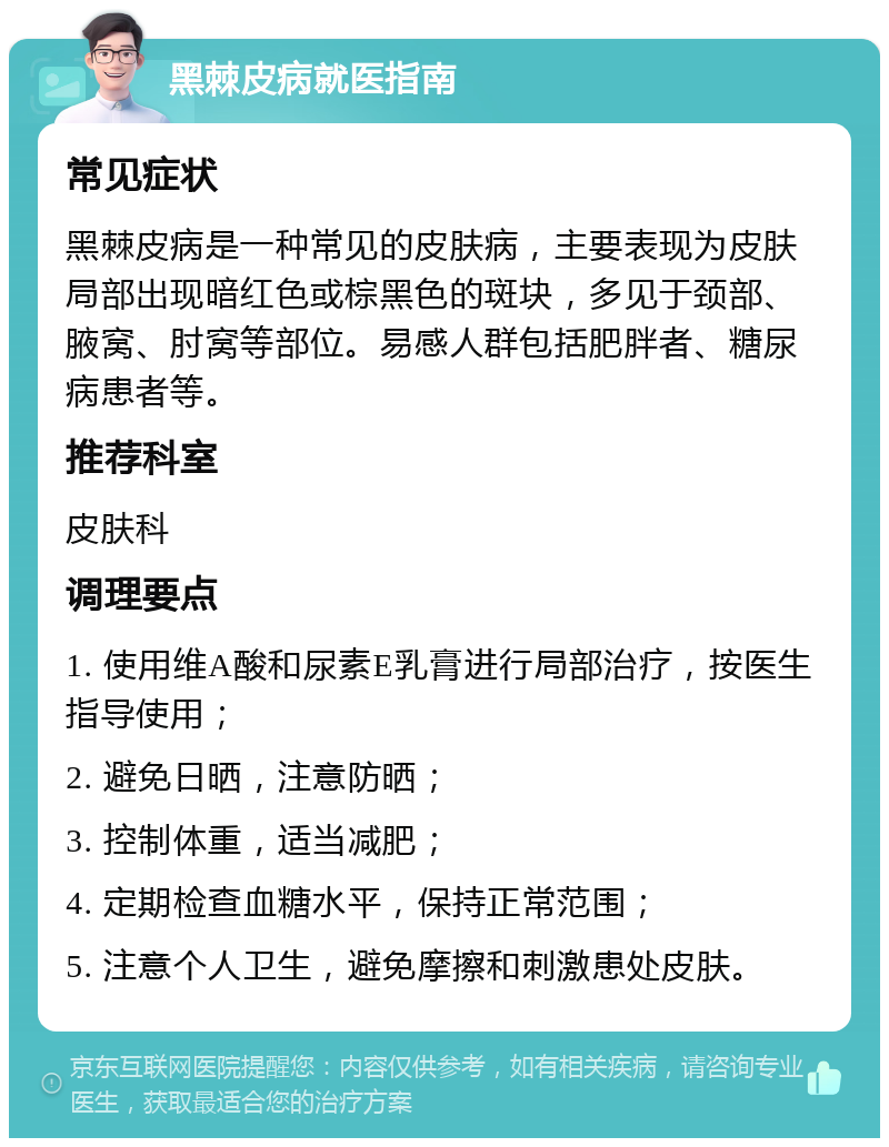 黑棘皮病就医指南 常见症状 黑棘皮病是一种常见的皮肤病，主要表现为皮肤局部出现暗红色或棕黑色的斑块，多见于颈部、腋窝、肘窝等部位。易感人群包括肥胖者、糖尿病患者等。 推荐科室 皮肤科 调理要点 1. 使用维A酸和尿素E乳膏进行局部治疗，按医生指导使用； 2. 避免日晒，注意防晒； 3. 控制体重，适当减肥； 4. 定期检查血糖水平，保持正常范围； 5. 注意个人卫生，避免摩擦和刺激患处皮肤。