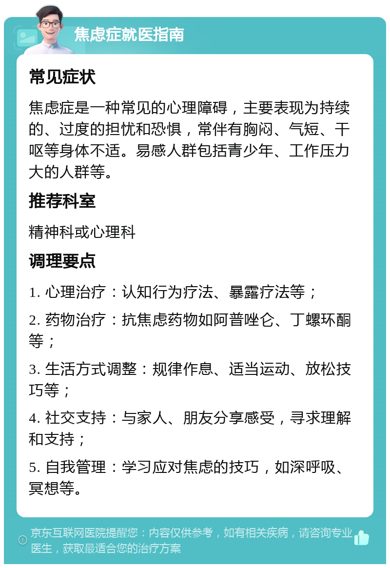 焦虑症就医指南 常见症状 焦虑症是一种常见的心理障碍，主要表现为持续的、过度的担忧和恐惧，常伴有胸闷、气短、干呕等身体不适。易感人群包括青少年、工作压力大的人群等。 推荐科室 精神科或心理科 调理要点 1. 心理治疗：认知行为疗法、暴露疗法等； 2. 药物治疗：抗焦虑药物如阿普唑仑、丁螺环酮等； 3. 生活方式调整：规律作息、适当运动、放松技巧等； 4. 社交支持：与家人、朋友分享感受，寻求理解和支持； 5. 自我管理：学习应对焦虑的技巧，如深呼吸、冥想等。