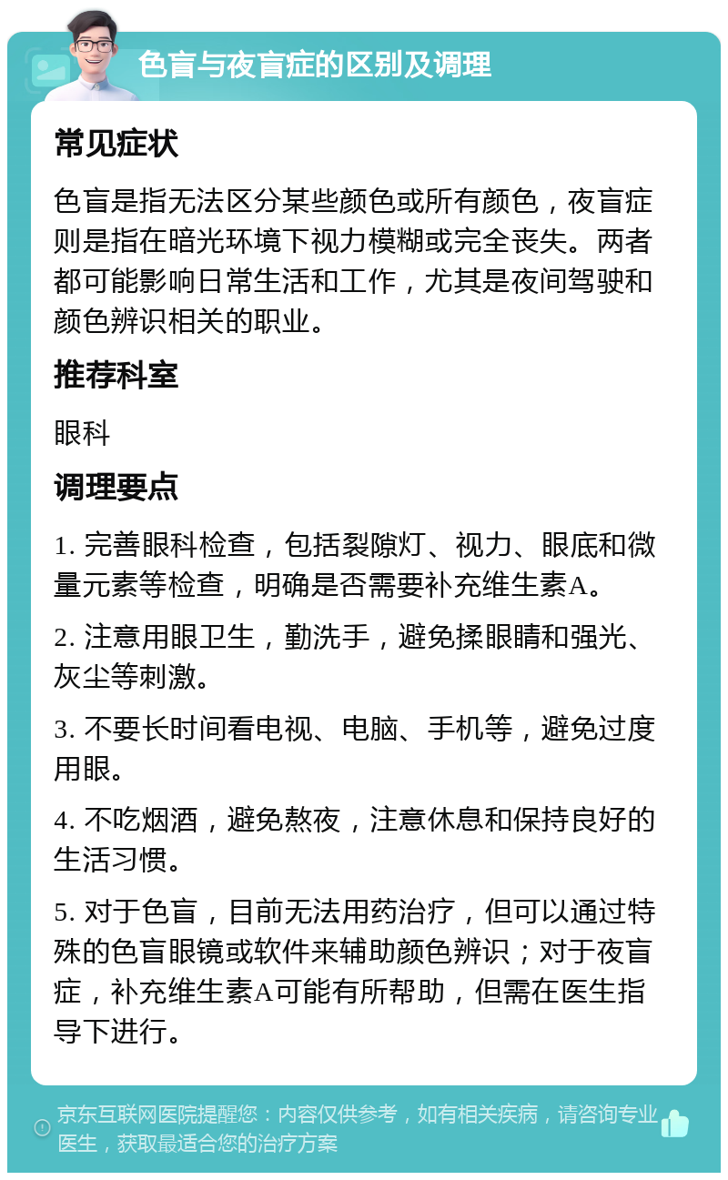 色盲与夜盲症的区别及调理 常见症状 色盲是指无法区分某些颜色或所有颜色，夜盲症则是指在暗光环境下视力模糊或完全丧失。两者都可能影响日常生活和工作，尤其是夜间驾驶和颜色辨识相关的职业。 推荐科室 眼科 调理要点 1. 完善眼科检查，包括裂隙灯、视力、眼底和微量元素等检查，明确是否需要补充维生素A。 2. 注意用眼卫生，勤洗手，避免揉眼睛和强光、灰尘等刺激。 3. 不要长时间看电视、电脑、手机等，避免过度用眼。 4. 不吃烟酒，避免熬夜，注意休息和保持良好的生活习惯。 5. 对于色盲，目前无法用药治疗，但可以通过特殊的色盲眼镜或软件来辅助颜色辨识；对于夜盲症，补充维生素A可能有所帮助，但需在医生指导下进行。