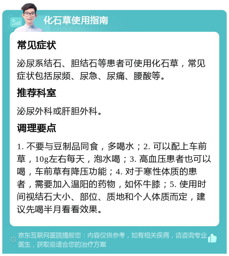 化石草使用指南 常见症状 泌尿系结石、胆结石等患者可使用化石草，常见症状包括尿频、尿急、尿痛、腰酸等。 推荐科室 泌尿外科或肝胆外科。 调理要点 1. 不要与豆制品同食，多喝水；2. 可以配上车前草，10g左右每天，泡水喝；3. 高血压患者也可以喝，车前草有降压功能；4. 对于寒性体质的患者，需要加入温阳的药物，如怀牛膝；5. 使用时间视结石大小、部位、质地和个人体质而定，建议先喝半月看看效果。