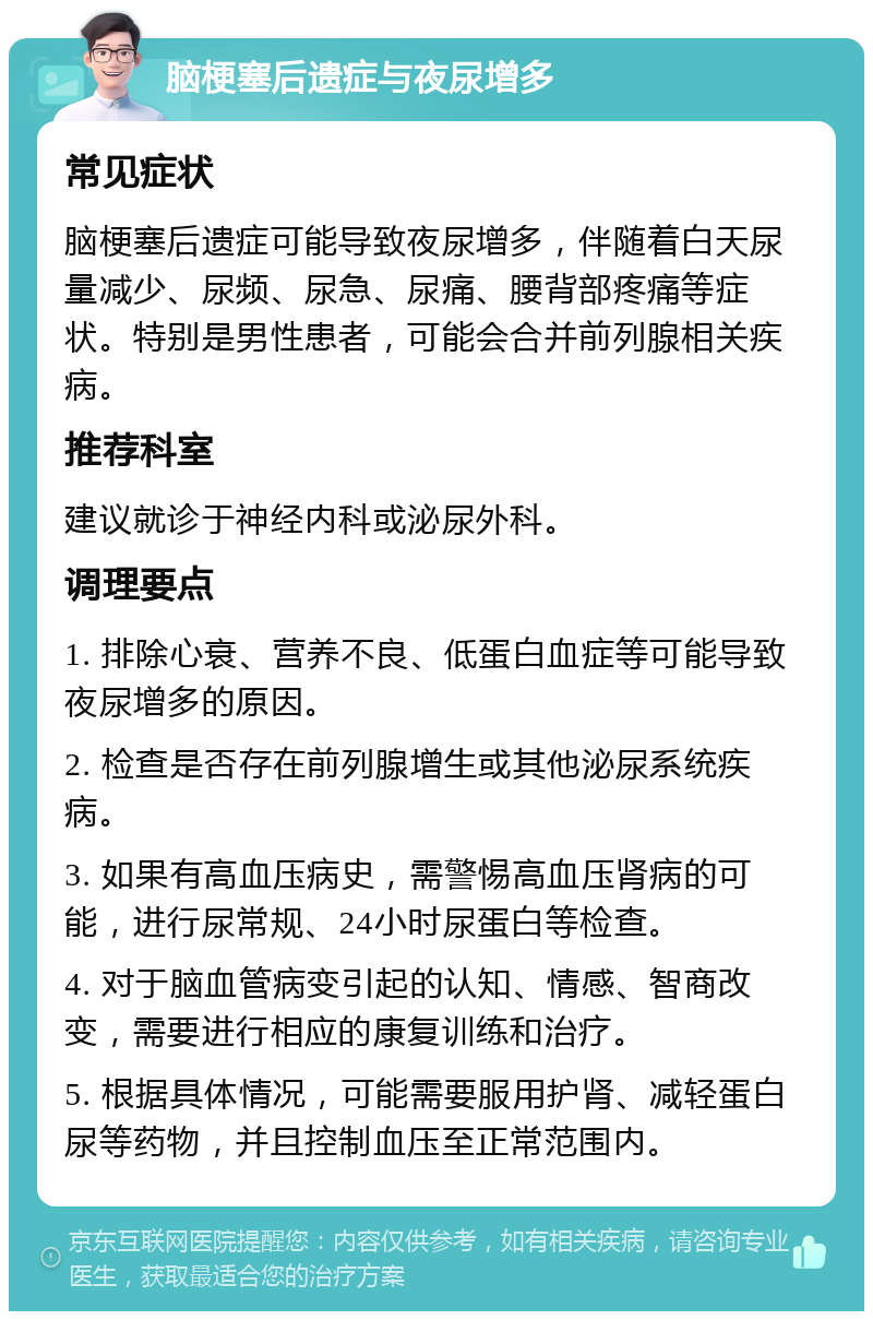 脑梗塞后遗症与夜尿增多 常见症状 脑梗塞后遗症可能导致夜尿增多，伴随着白天尿量减少、尿频、尿急、尿痛、腰背部疼痛等症状。特别是男性患者，可能会合并前列腺相关疾病。 推荐科室 建议就诊于神经内科或泌尿外科。 调理要点 1. 排除心衰、营养不良、低蛋白血症等可能导致夜尿增多的原因。 2. 检查是否存在前列腺增生或其他泌尿系统疾病。 3. 如果有高血压病史，需警惕高血压肾病的可能，进行尿常规、24小时尿蛋白等检查。 4. 对于脑血管病变引起的认知、情感、智商改变，需要进行相应的康复训练和治疗。 5. 根据具体情况，可能需要服用护肾、减轻蛋白尿等药物，并且控制血压至正常范围内。