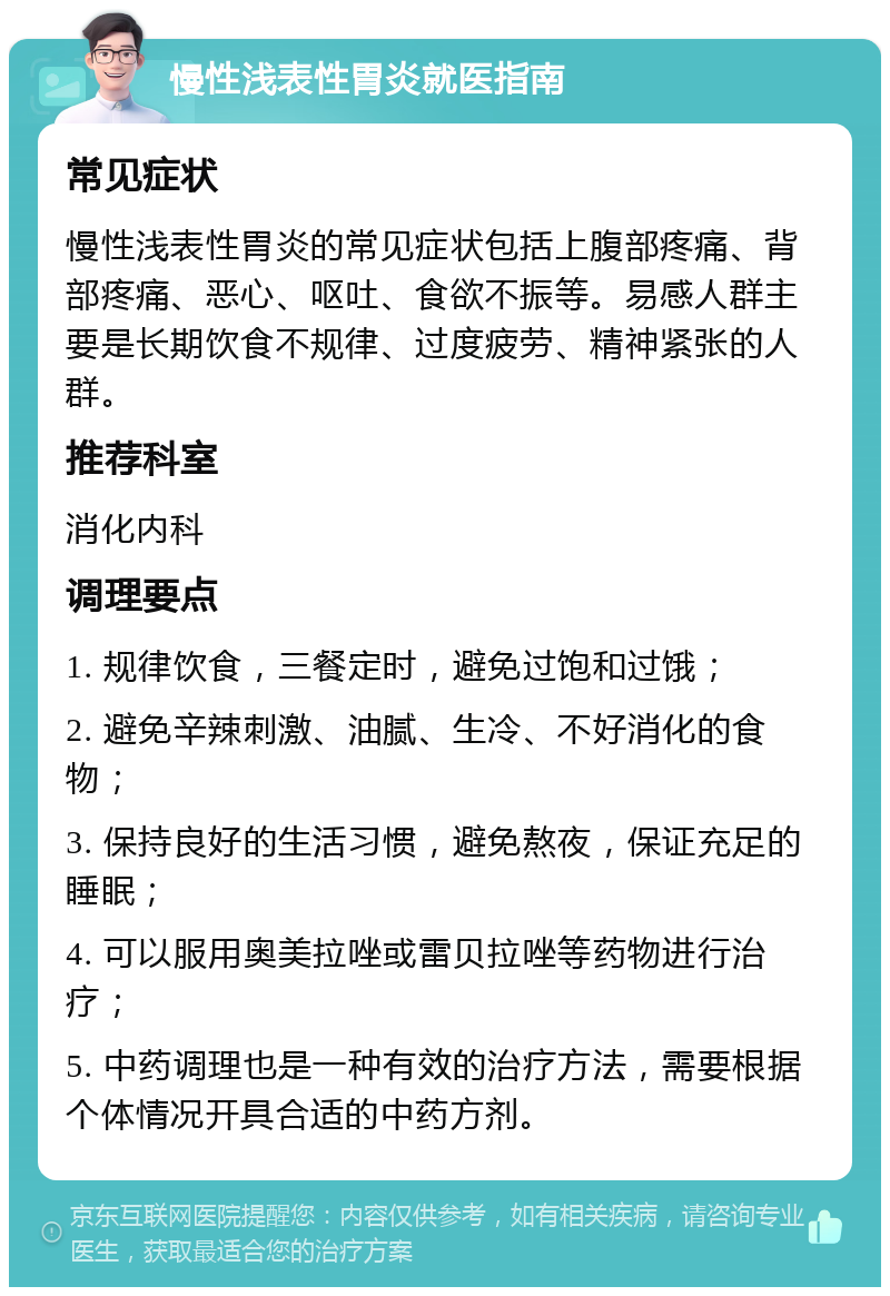 慢性浅表性胃炎就医指南 常见症状 慢性浅表性胃炎的常见症状包括上腹部疼痛、背部疼痛、恶心、呕吐、食欲不振等。易感人群主要是长期饮食不规律、过度疲劳、精神紧张的人群。 推荐科室 消化内科 调理要点 1. 规律饮食，三餐定时，避免过饱和过饿； 2. 避免辛辣刺激、油腻、生冷、不好消化的食物； 3. 保持良好的生活习惯，避免熬夜，保证充足的睡眠； 4. 可以服用奥美拉唑或雷贝拉唑等药物进行治疗； 5. 中药调理也是一种有效的治疗方法，需要根据个体情况开具合适的中药方剂。