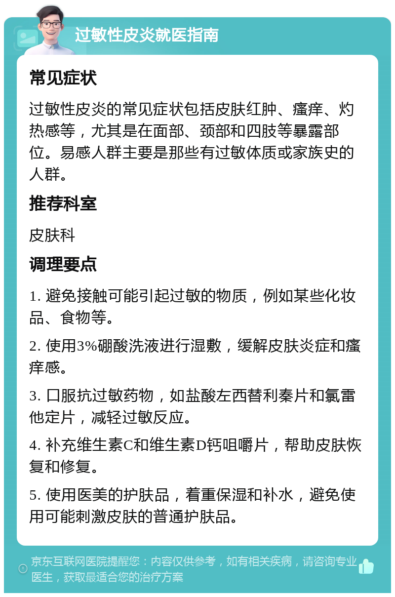 过敏性皮炎就医指南 常见症状 过敏性皮炎的常见症状包括皮肤红肿、瘙痒、灼热感等，尤其是在面部、颈部和四肢等暴露部位。易感人群主要是那些有过敏体质或家族史的人群。 推荐科室 皮肤科 调理要点 1. 避免接触可能引起过敏的物质，例如某些化妆品、食物等。 2. 使用3%硼酸洗液进行湿敷，缓解皮肤炎症和瘙痒感。 3. 口服抗过敏药物，如盐酸左西替利秦片和氯雷他定片，减轻过敏反应。 4. 补充维生素C和维生素D钙咀嚼片，帮助皮肤恢复和修复。 5. 使用医美的护肤品，着重保湿和补水，避免使用可能刺激皮肤的普通护肤品。