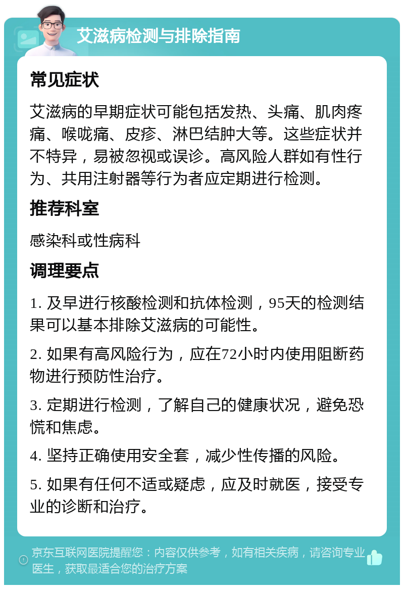 艾滋病检测与排除指南 常见症状 艾滋病的早期症状可能包括发热、头痛、肌肉疼痛、喉咙痛、皮疹、淋巴结肿大等。这些症状并不特异，易被忽视或误诊。高风险人群如有性行为、共用注射器等行为者应定期进行检测。 推荐科室 感染科或性病科 调理要点 1. 及早进行核酸检测和抗体检测，95天的检测结果可以基本排除艾滋病的可能性。 2. 如果有高风险行为，应在72小时内使用阻断药物进行预防性治疗。 3. 定期进行检测，了解自己的健康状况，避免恐慌和焦虑。 4. 坚持正确使用安全套，减少性传播的风险。 5. 如果有任何不适或疑虑，应及时就医，接受专业的诊断和治疗。