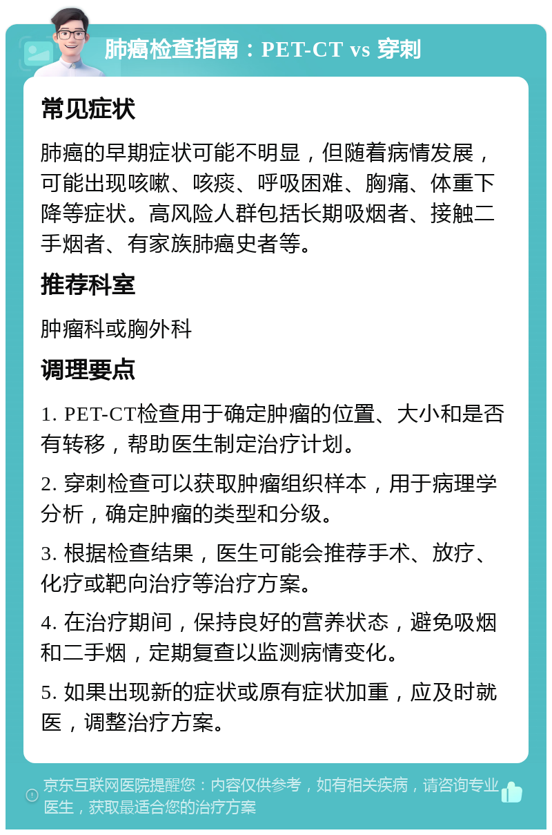 肺癌检查指南：PET-CT vs 穿刺 常见症状 肺癌的早期症状可能不明显，但随着病情发展，可能出现咳嗽、咳痰、呼吸困难、胸痛、体重下降等症状。高风险人群包括长期吸烟者、接触二手烟者、有家族肺癌史者等。 推荐科室 肿瘤科或胸外科 调理要点 1. PET-CT检查用于确定肿瘤的位置、大小和是否有转移，帮助医生制定治疗计划。 2. 穿刺检查可以获取肿瘤组织样本，用于病理学分析，确定肿瘤的类型和分级。 3. 根据检查结果，医生可能会推荐手术、放疗、化疗或靶向治疗等治疗方案。 4. 在治疗期间，保持良好的营养状态，避免吸烟和二手烟，定期复查以监测病情变化。 5. 如果出现新的症状或原有症状加重，应及时就医，调整治疗方案。