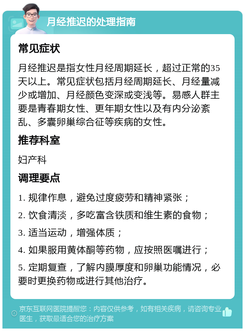 月经推迟的处理指南 常见症状 月经推迟是指女性月经周期延长，超过正常的35天以上。常见症状包括月经周期延长、月经量减少或增加、月经颜色变深或变浅等。易感人群主要是青春期女性、更年期女性以及有内分泌紊乱、多囊卵巢综合征等疾病的女性。 推荐科室 妇产科 调理要点 1. 规律作息，避免过度疲劳和精神紧张； 2. 饮食清淡，多吃富含铁质和维生素的食物； 3. 适当运动，增强体质； 4. 如果服用黄体酮等药物，应按照医嘱进行； 5. 定期复查，了解内膜厚度和卵巢功能情况，必要时更换药物或进行其他治疗。