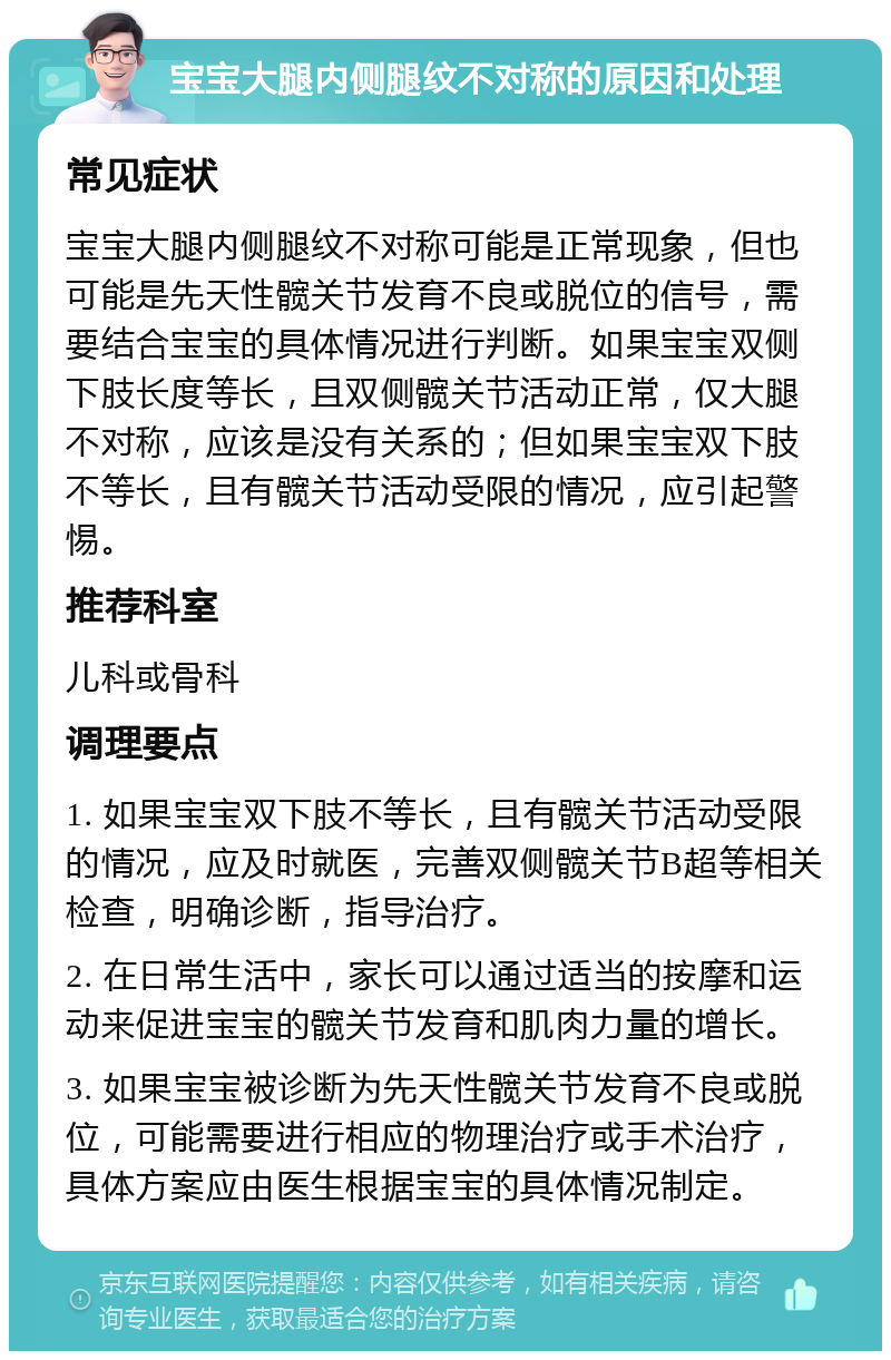 宝宝大腿内侧腿纹不对称的原因和处理 常见症状 宝宝大腿内侧腿纹不对称可能是正常现象，但也可能是先天性髋关节发育不良或脱位的信号，需要结合宝宝的具体情况进行判断。如果宝宝双侧下肢长度等长，且双侧髋关节活动正常，仅大腿不对称，应该是没有关系的；但如果宝宝双下肢不等长，且有髋关节活动受限的情况，应引起警惕。 推荐科室 儿科或骨科 调理要点 1. 如果宝宝双下肢不等长，且有髋关节活动受限的情况，应及时就医，完善双侧髋关节B超等相关检查，明确诊断，指导治疗。 2. 在日常生活中，家长可以通过适当的按摩和运动来促进宝宝的髋关节发育和肌肉力量的增长。 3. 如果宝宝被诊断为先天性髋关节发育不良或脱位，可能需要进行相应的物理治疗或手术治疗，具体方案应由医生根据宝宝的具体情况制定。