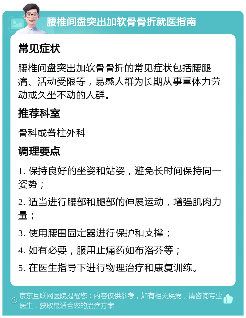 腰椎间盘突出加软骨骨折就医指南 常见症状 腰椎间盘突出加软骨骨折的常见症状包括腰腿痛、活动受限等，易感人群为长期从事重体力劳动或久坐不动的人群。 推荐科室 骨科或脊柱外科 调理要点 1. 保持良好的坐姿和站姿，避免长时间保持同一姿势； 2. 适当进行腰部和腿部的伸展运动，增强肌肉力量； 3. 使用腰围固定器进行保护和支撑； 4. 如有必要，服用止痛药如布洛芬等； 5. 在医生指导下进行物理治疗和康复训练。