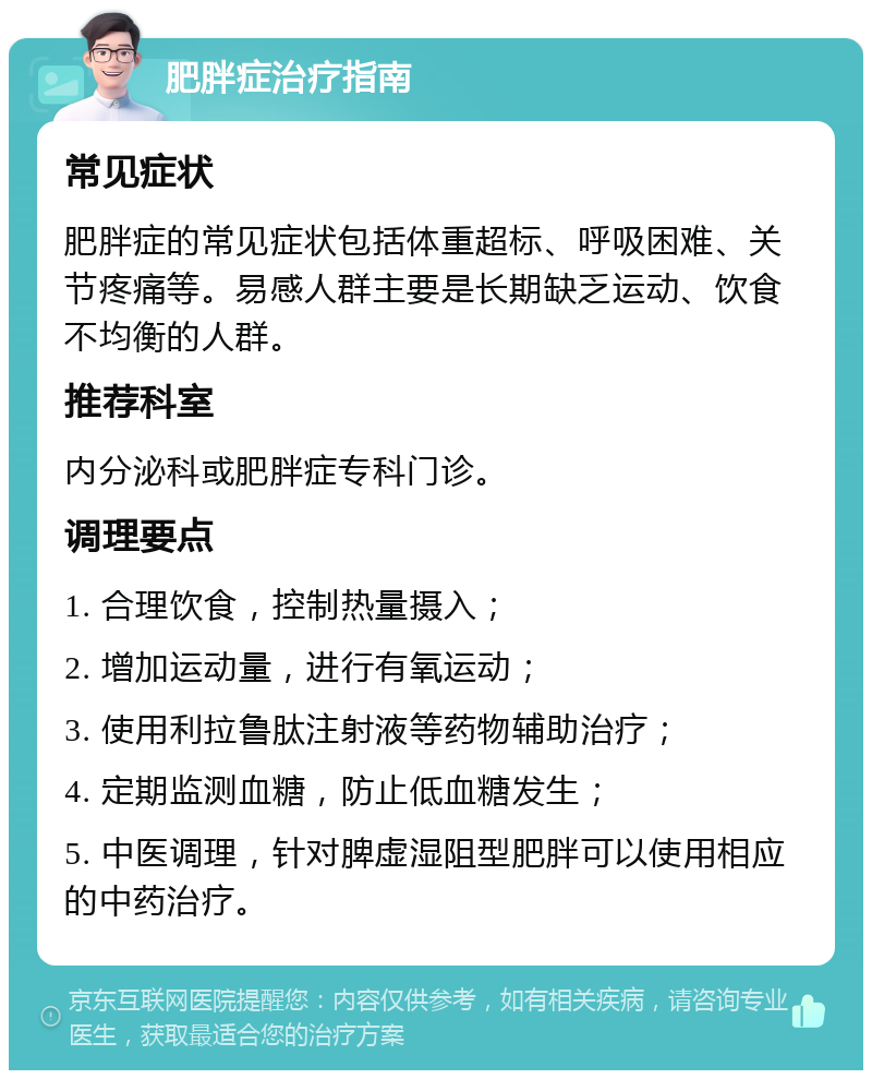 肥胖症治疗指南 常见症状 肥胖症的常见症状包括体重超标、呼吸困难、关节疼痛等。易感人群主要是长期缺乏运动、饮食不均衡的人群。 推荐科室 内分泌科或肥胖症专科门诊。 调理要点 1. 合理饮食，控制热量摄入； 2. 增加运动量，进行有氧运动； 3. 使用利拉鲁肽注射液等药物辅助治疗； 4. 定期监测血糖，防止低血糖发生； 5. 中医调理，针对脾虚湿阻型肥胖可以使用相应的中药治疗。