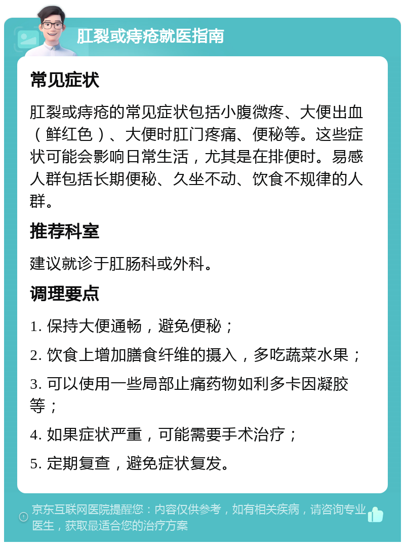 肛裂或痔疮就医指南 常见症状 肛裂或痔疮的常见症状包括小腹微疼、大便出血（鲜红色）、大便时肛门疼痛、便秘等。这些症状可能会影响日常生活，尤其是在排便时。易感人群包括长期便秘、久坐不动、饮食不规律的人群。 推荐科室 建议就诊于肛肠科或外科。 调理要点 1. 保持大便通畅，避免便秘； 2. 饮食上增加膳食纤维的摄入，多吃蔬菜水果； 3. 可以使用一些局部止痛药物如利多卡因凝胶等； 4. 如果症状严重，可能需要手术治疗； 5. 定期复查，避免症状复发。