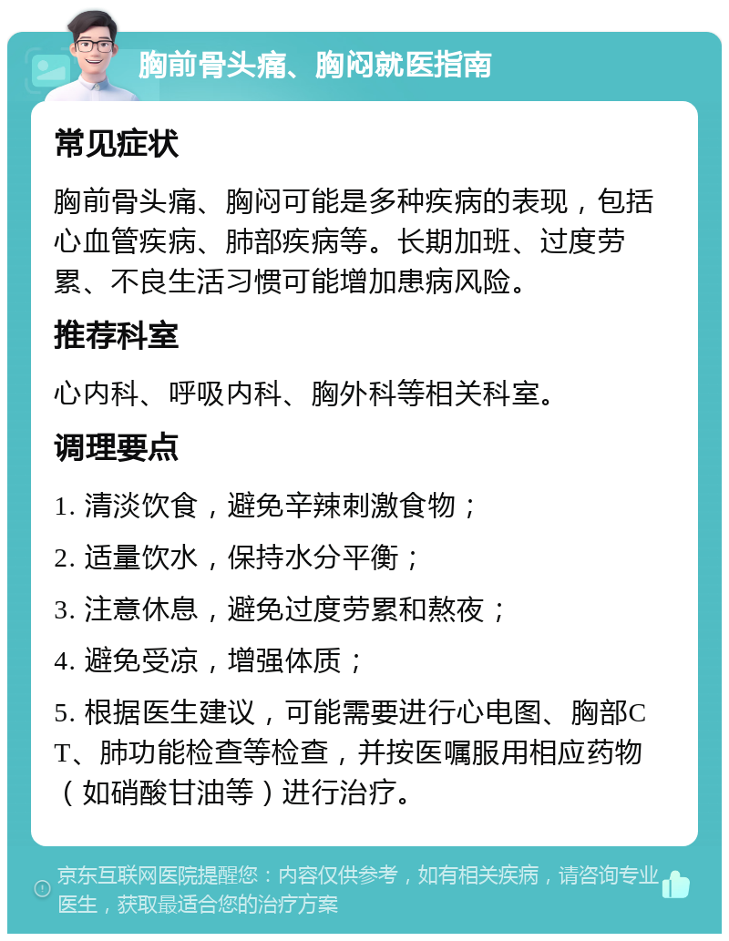 胸前骨头痛、胸闷就医指南 常见症状 胸前骨头痛、胸闷可能是多种疾病的表现，包括心血管疾病、肺部疾病等。长期加班、过度劳累、不良生活习惯可能增加患病风险。 推荐科室 心内科、呼吸内科、胸外科等相关科室。 调理要点 1. 清淡饮食，避免辛辣刺激食物； 2. 适量饮水，保持水分平衡； 3. 注意休息，避免过度劳累和熬夜； 4. 避免受凉，增强体质； 5. 根据医生建议，可能需要进行心电图、胸部CT、肺功能检查等检查，并按医嘱服用相应药物（如硝酸甘油等）进行治疗。