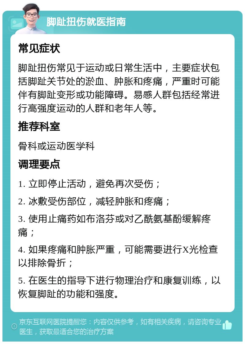 脚趾扭伤就医指南 常见症状 脚趾扭伤常见于运动或日常生活中，主要症状包括脚趾关节处的淤血、肿胀和疼痛，严重时可能伴有脚趾变形或功能障碍。易感人群包括经常进行高强度运动的人群和老年人等。 推荐科室 骨科或运动医学科 调理要点 1. 立即停止活动，避免再次受伤； 2. 冰敷受伤部位，减轻肿胀和疼痛； 3. 使用止痛药如布洛芬或对乙酰氨基酚缓解疼痛； 4. 如果疼痛和肿胀严重，可能需要进行X光检查以排除骨折； 5. 在医生的指导下进行物理治疗和康复训练，以恢复脚趾的功能和强度。