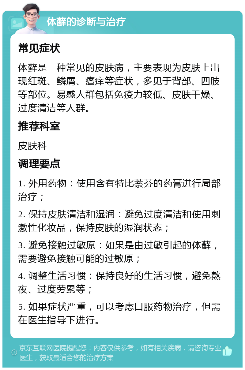 体藓的诊断与治疗 常见症状 体藓是一种常见的皮肤病，主要表现为皮肤上出现红斑、鳞屑、瘙痒等症状，多见于背部、四肢等部位。易感人群包括免疫力较低、皮肤干燥、过度清洁等人群。 推荐科室 皮肤科 调理要点 1. 外用药物：使用含有特比萘芬的药膏进行局部治疗； 2. 保持皮肤清洁和湿润：避免过度清洁和使用刺激性化妆品，保持皮肤的湿润状态； 3. 避免接触过敏原：如果是由过敏引起的体藓，需要避免接触可能的过敏原； 4. 调整生活习惯：保持良好的生活习惯，避免熬夜、过度劳累等； 5. 如果症状严重，可以考虑口服药物治疗，但需在医生指导下进行。