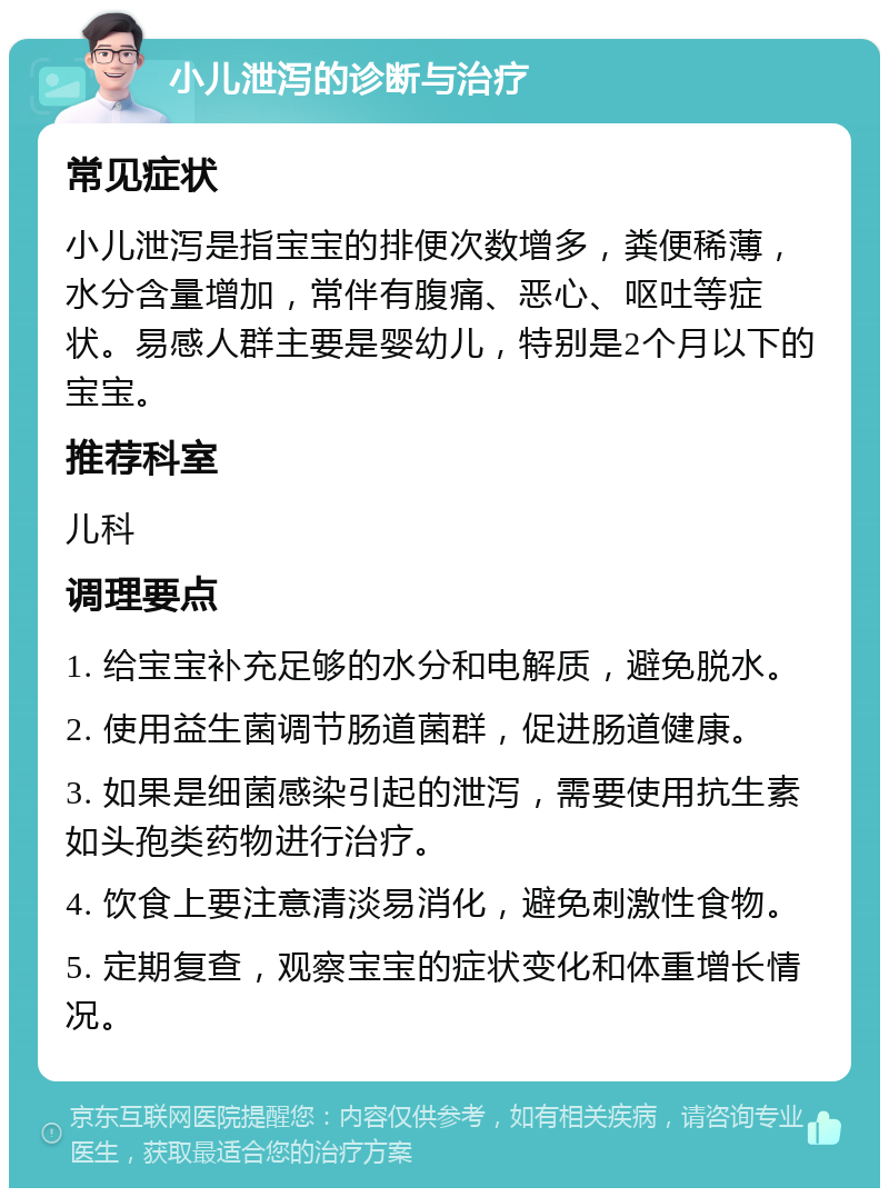 小儿泄泻的诊断与治疗 常见症状 小儿泄泻是指宝宝的排便次数增多，粪便稀薄，水分含量增加，常伴有腹痛、恶心、呕吐等症状。易感人群主要是婴幼儿，特别是2个月以下的宝宝。 推荐科室 儿科 调理要点 1. 给宝宝补充足够的水分和电解质，避免脱水。 2. 使用益生菌调节肠道菌群，促进肠道健康。 3. 如果是细菌感染引起的泄泻，需要使用抗生素如头孢类药物进行治疗。 4. 饮食上要注意清淡易消化，避免刺激性食物。 5. 定期复查，观察宝宝的症状变化和体重增长情况。