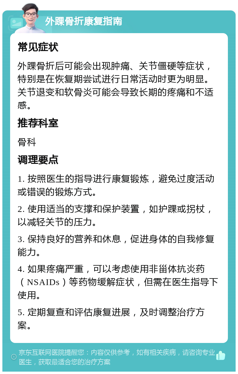 外踝骨折康复指南 常见症状 外踝骨折后可能会出现肿痛、关节僵硬等症状，特别是在恢复期尝试进行日常活动时更为明显。关节退变和软骨炎可能会导致长期的疼痛和不适感。 推荐科室 骨科 调理要点 1. 按照医生的指导进行康复锻炼，避免过度活动或错误的锻炼方式。 2. 使用适当的支撑和保护装置，如护踝或拐杖，以减轻关节的压力。 3. 保持良好的营养和休息，促进身体的自我修复能力。 4. 如果疼痛严重，可以考虑使用非甾体抗炎药（NSAIDs）等药物缓解症状，但需在医生指导下使用。 5. 定期复查和评估康复进展，及时调整治疗方案。