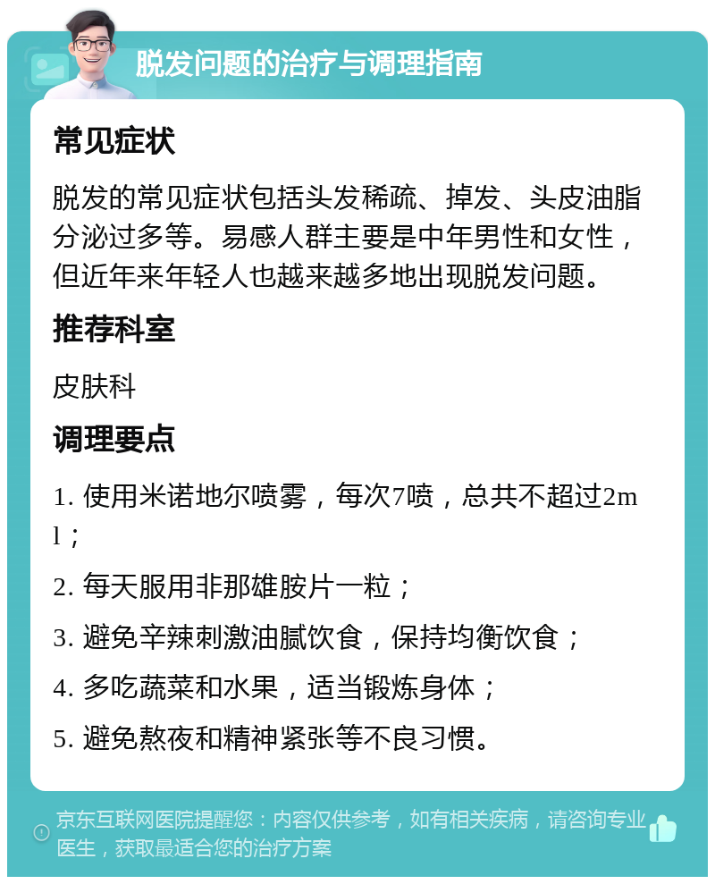 脱发问题的治疗与调理指南 常见症状 脱发的常见症状包括头发稀疏、掉发、头皮油脂分泌过多等。易感人群主要是中年男性和女性，但近年来年轻人也越来越多地出现脱发问题。 推荐科室 皮肤科 调理要点 1. 使用米诺地尔喷雾，每次7喷，总共不超过2ml； 2. 每天服用非那雄胺片一粒； 3. 避免辛辣刺激油腻饮食，保持均衡饮食； 4. 多吃蔬菜和水果，适当锻炼身体； 5. 避免熬夜和精神紧张等不良习惯。