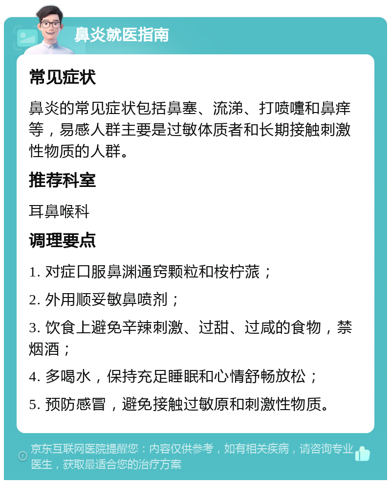 鼻炎就医指南 常见症状 鼻炎的常见症状包括鼻塞、流涕、打喷嚏和鼻痒等，易感人群主要是过敏体质者和长期接触刺激性物质的人群。 推荐科室 耳鼻喉科 调理要点 1. 对症口服鼻渊通窍颗粒和桉柠蒎； 2. 外用顺妥敏鼻喷剂； 3. 饮食上避免辛辣刺激、过甜、过咸的食物，禁烟酒； 4. 多喝水，保持充足睡眠和心情舒畅放松； 5. 预防感冒，避免接触过敏原和刺激性物质。