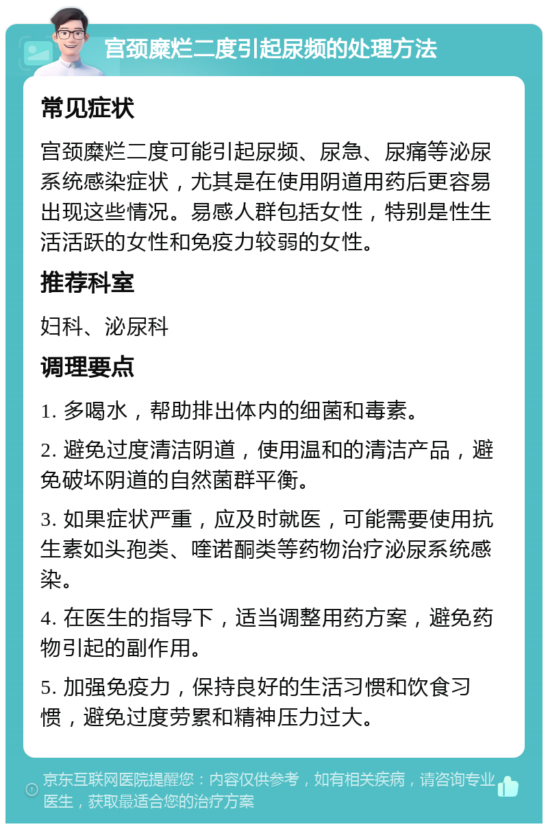 宫颈糜烂二度引起尿频的处理方法 常见症状 宫颈糜烂二度可能引起尿频、尿急、尿痛等泌尿系统感染症状，尤其是在使用阴道用药后更容易出现这些情况。易感人群包括女性，特别是性生活活跃的女性和免疫力较弱的女性。 推荐科室 妇科、泌尿科 调理要点 1. 多喝水，帮助排出体内的细菌和毒素。 2. 避免过度清洁阴道，使用温和的清洁产品，避免破坏阴道的自然菌群平衡。 3. 如果症状严重，应及时就医，可能需要使用抗生素如头孢类、喹诺酮类等药物治疗泌尿系统感染。 4. 在医生的指导下，适当调整用药方案，避免药物引起的副作用。 5. 加强免疫力，保持良好的生活习惯和饮食习惯，避免过度劳累和精神压力过大。