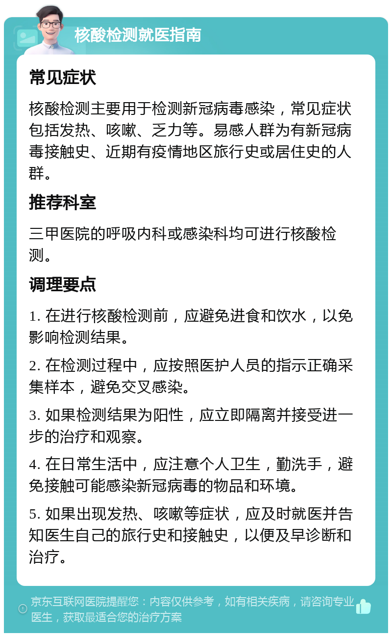 核酸检测就医指南 常见症状 核酸检测主要用于检测新冠病毒感染，常见症状包括发热、咳嗽、乏力等。易感人群为有新冠病毒接触史、近期有疫情地区旅行史或居住史的人群。 推荐科室 三甲医院的呼吸内科或感染科均可进行核酸检测。 调理要点 1. 在进行核酸检测前，应避免进食和饮水，以免影响检测结果。 2. 在检测过程中，应按照医护人员的指示正确采集样本，避免交叉感染。 3. 如果检测结果为阳性，应立即隔离并接受进一步的治疗和观察。 4. 在日常生活中，应注意个人卫生，勤洗手，避免接触可能感染新冠病毒的物品和环境。 5. 如果出现发热、咳嗽等症状，应及时就医并告知医生自己的旅行史和接触史，以便及早诊断和治疗。