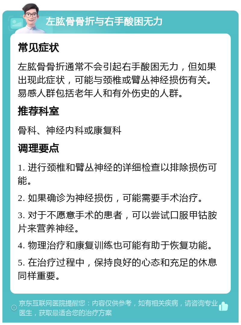 左肱骨骨折与右手酸困无力 常见症状 左肱骨骨折通常不会引起右手酸困无力，但如果出现此症状，可能与颈椎或臂丛神经损伤有关。易感人群包括老年人和有外伤史的人群。 推荐科室 骨科、神经内科或康复科 调理要点 1. 进行颈椎和臂丛神经的详细检查以排除损伤可能。 2. 如果确诊为神经损伤，可能需要手术治疗。 3. 对于不愿意手术的患者，可以尝试口服甲钴胺片来营养神经。 4. 物理治疗和康复训练也可能有助于恢复功能。 5. 在治疗过程中，保持良好的心态和充足的休息同样重要。