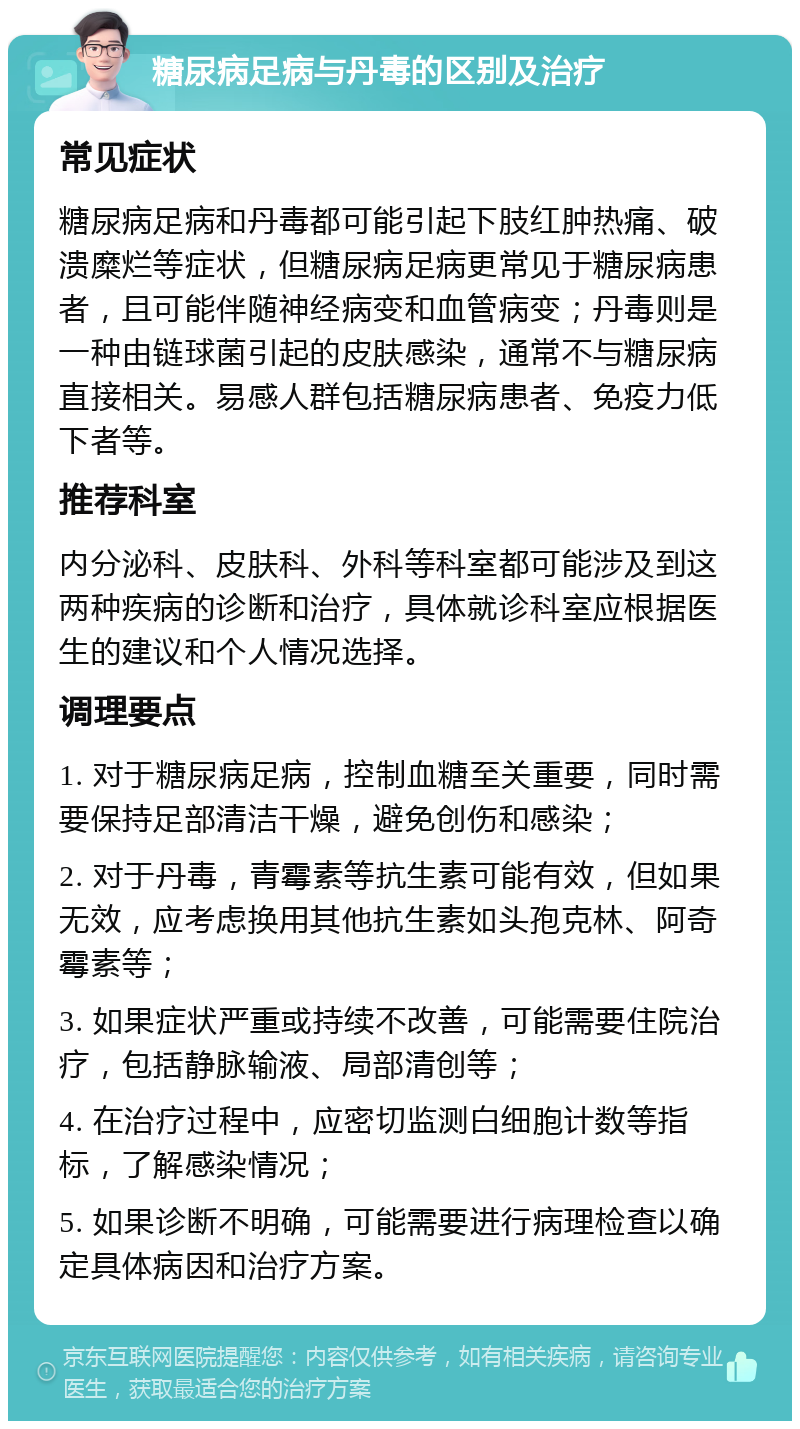 糖尿病足病与丹毒的区别及治疗 常见症状 糖尿病足病和丹毒都可能引起下肢红肿热痛、破溃糜烂等症状，但糖尿病足病更常见于糖尿病患者，且可能伴随神经病变和血管病变；丹毒则是一种由链球菌引起的皮肤感染，通常不与糖尿病直接相关。易感人群包括糖尿病患者、免疫力低下者等。 推荐科室 内分泌科、皮肤科、外科等科室都可能涉及到这两种疾病的诊断和治疗，具体就诊科室应根据医生的建议和个人情况选择。 调理要点 1. 对于糖尿病足病，控制血糖至关重要，同时需要保持足部清洁干燥，避免创伤和感染； 2. 对于丹毒，青霉素等抗生素可能有效，但如果无效，应考虑换用其他抗生素如头孢克林、阿奇霉素等； 3. 如果症状严重或持续不改善，可能需要住院治疗，包括静脉输液、局部清创等； 4. 在治疗过程中，应密切监测白细胞计数等指标，了解感染情况； 5. 如果诊断不明确，可能需要进行病理检查以确定具体病因和治疗方案。