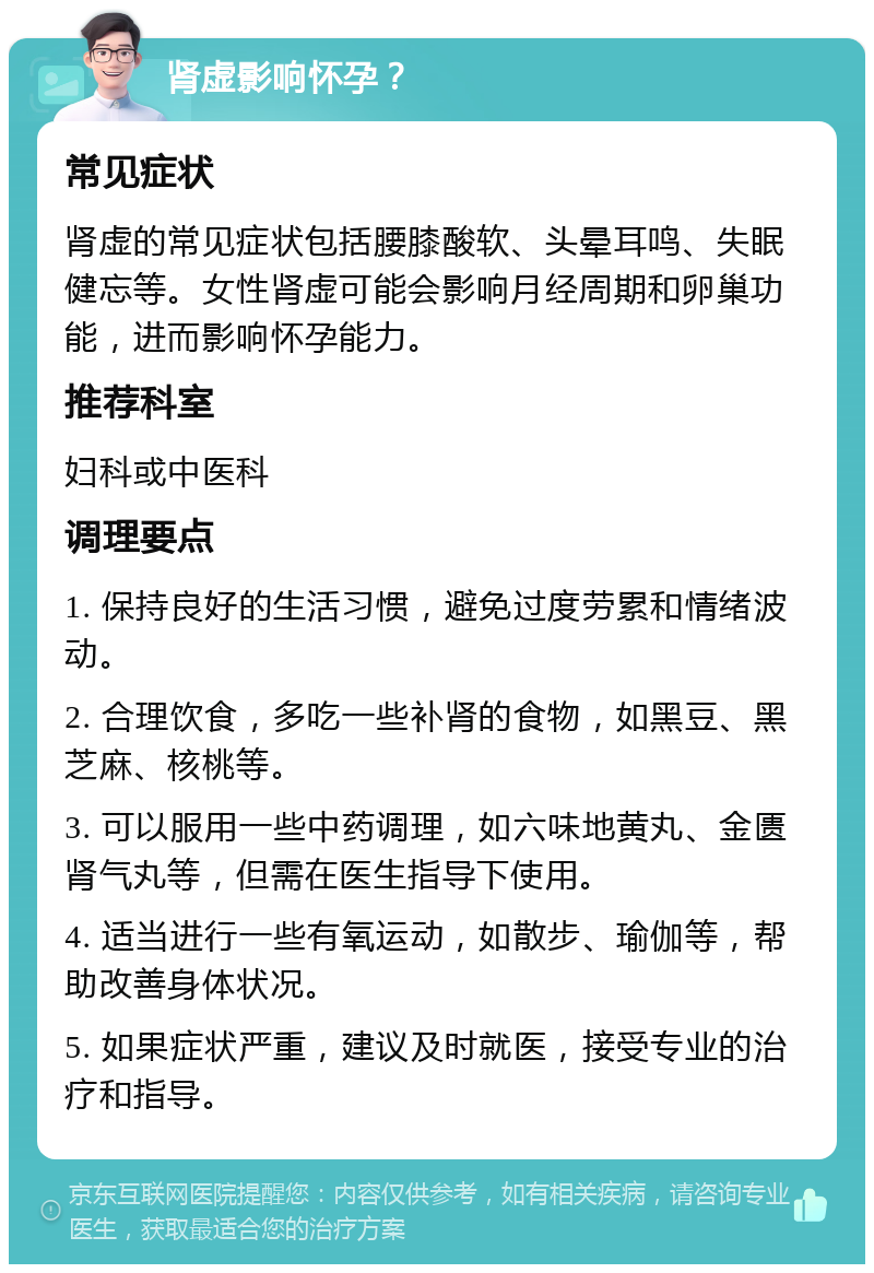 肾虚影响怀孕？ 常见症状 肾虚的常见症状包括腰膝酸软、头晕耳鸣、失眠健忘等。女性肾虚可能会影响月经周期和卵巢功能，进而影响怀孕能力。 推荐科室 妇科或中医科 调理要点 1. 保持良好的生活习惯，避免过度劳累和情绪波动。 2. 合理饮食，多吃一些补肾的食物，如黑豆、黑芝麻、核桃等。 3. 可以服用一些中药调理，如六味地黄丸、金匮肾气丸等，但需在医生指导下使用。 4. 适当进行一些有氧运动，如散步、瑜伽等，帮助改善身体状况。 5. 如果症状严重，建议及时就医，接受专业的治疗和指导。