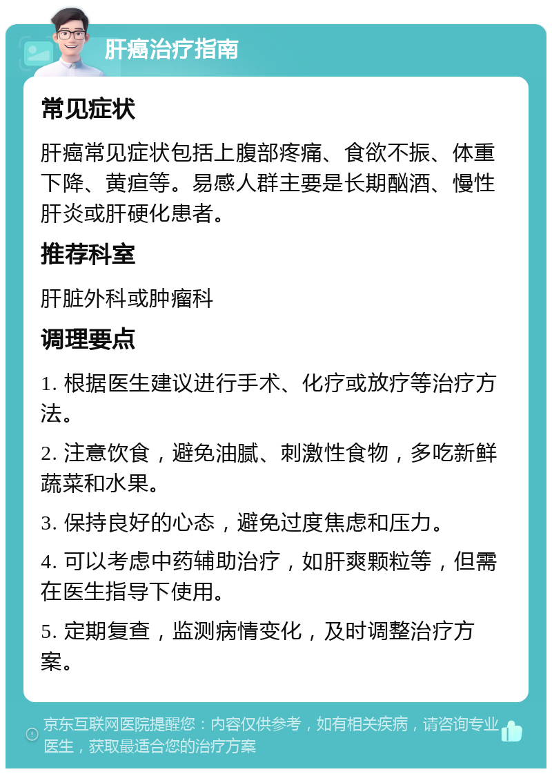 肝癌治疗指南 常见症状 肝癌常见症状包括上腹部疼痛、食欲不振、体重下降、黄疸等。易感人群主要是长期酗酒、慢性肝炎或肝硬化患者。 推荐科室 肝脏外科或肿瘤科 调理要点 1. 根据医生建议进行手术、化疗或放疗等治疗方法。 2. 注意饮食，避免油腻、刺激性食物，多吃新鲜蔬菜和水果。 3. 保持良好的心态，避免过度焦虑和压力。 4. 可以考虑中药辅助治疗，如肝爽颗粒等，但需在医生指导下使用。 5. 定期复查，监测病情变化，及时调整治疗方案。