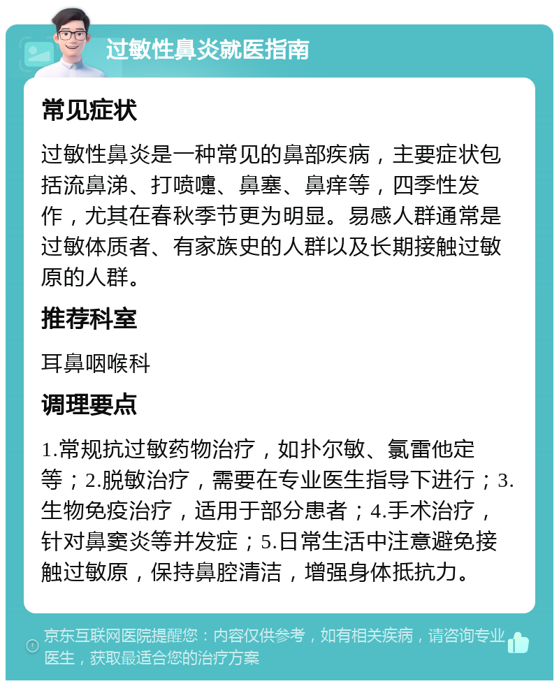 过敏性鼻炎就医指南 常见症状 过敏性鼻炎是一种常见的鼻部疾病，主要症状包括流鼻涕、打喷嚏、鼻塞、鼻痒等，四季性发作，尤其在春秋季节更为明显。易感人群通常是过敏体质者、有家族史的人群以及长期接触过敏原的人群。 推荐科室 耳鼻咽喉科 调理要点 1.常规抗过敏药物治疗，如扑尔敏、氯雷他定等；2.脱敏治疗，需要在专业医生指导下进行；3.生物免疫治疗，适用于部分患者；4.手术治疗，针对鼻窦炎等并发症；5.日常生活中注意避免接触过敏原，保持鼻腔清洁，增强身体抵抗力。