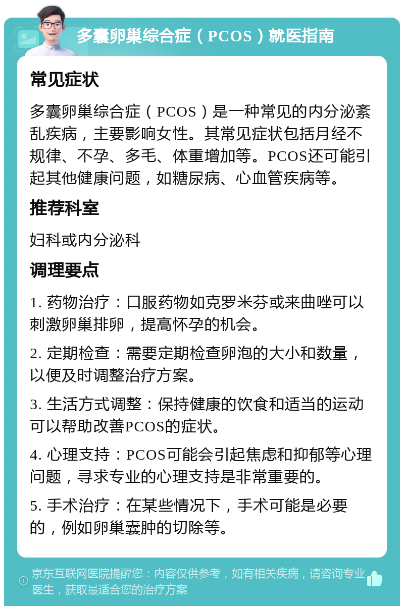 多囊卵巢综合症（PCOS）就医指南 常见症状 多囊卵巢综合症（PCOS）是一种常见的内分泌紊乱疾病，主要影响女性。其常见症状包括月经不规律、不孕、多毛、体重增加等。PCOS还可能引起其他健康问题，如糖尿病、心血管疾病等。 推荐科室 妇科或内分泌科 调理要点 1. 药物治疗：口服药物如克罗米芬或来曲唑可以刺激卵巢排卵，提高怀孕的机会。 2. 定期检查：需要定期检查卵泡的大小和数量，以便及时调整治疗方案。 3. 生活方式调整：保持健康的饮食和适当的运动可以帮助改善PCOS的症状。 4. 心理支持：PCOS可能会引起焦虑和抑郁等心理问题，寻求专业的心理支持是非常重要的。 5. 手术治疗：在某些情况下，手术可能是必要的，例如卵巢囊肿的切除等。