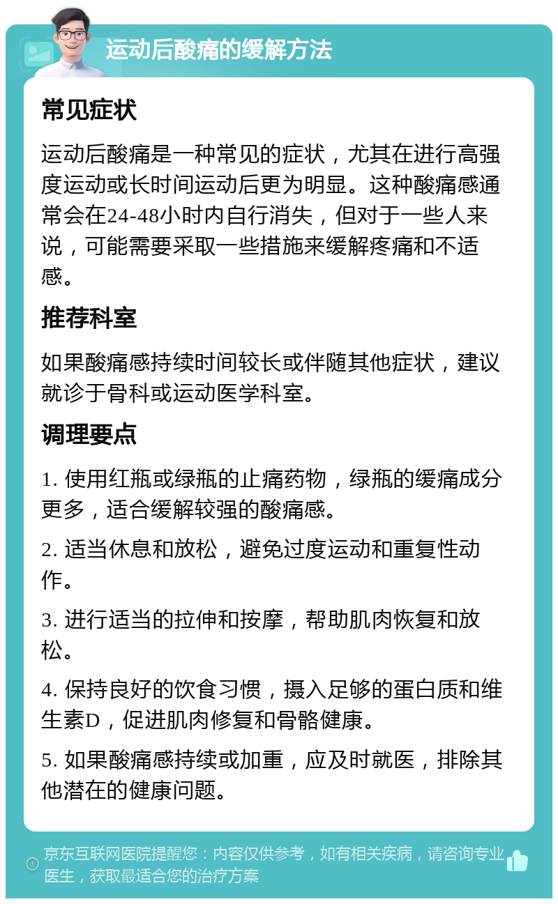 运动后酸痛的缓解方法 常见症状 运动后酸痛是一种常见的症状，尤其在进行高强度运动或长时间运动后更为明显。这种酸痛感通常会在24-48小时内自行消失，但对于一些人来说，可能需要采取一些措施来缓解疼痛和不适感。 推荐科室 如果酸痛感持续时间较长或伴随其他症状，建议就诊于骨科或运动医学科室。 调理要点 1. 使用红瓶或绿瓶的止痛药物，绿瓶的缓痛成分更多，适合缓解较强的酸痛感。 2. 适当休息和放松，避免过度运动和重复性动作。 3. 进行适当的拉伸和按摩，帮助肌肉恢复和放松。 4. 保持良好的饮食习惯，摄入足够的蛋白质和维生素D，促进肌肉修复和骨骼健康。 5. 如果酸痛感持续或加重，应及时就医，排除其他潜在的健康问题。