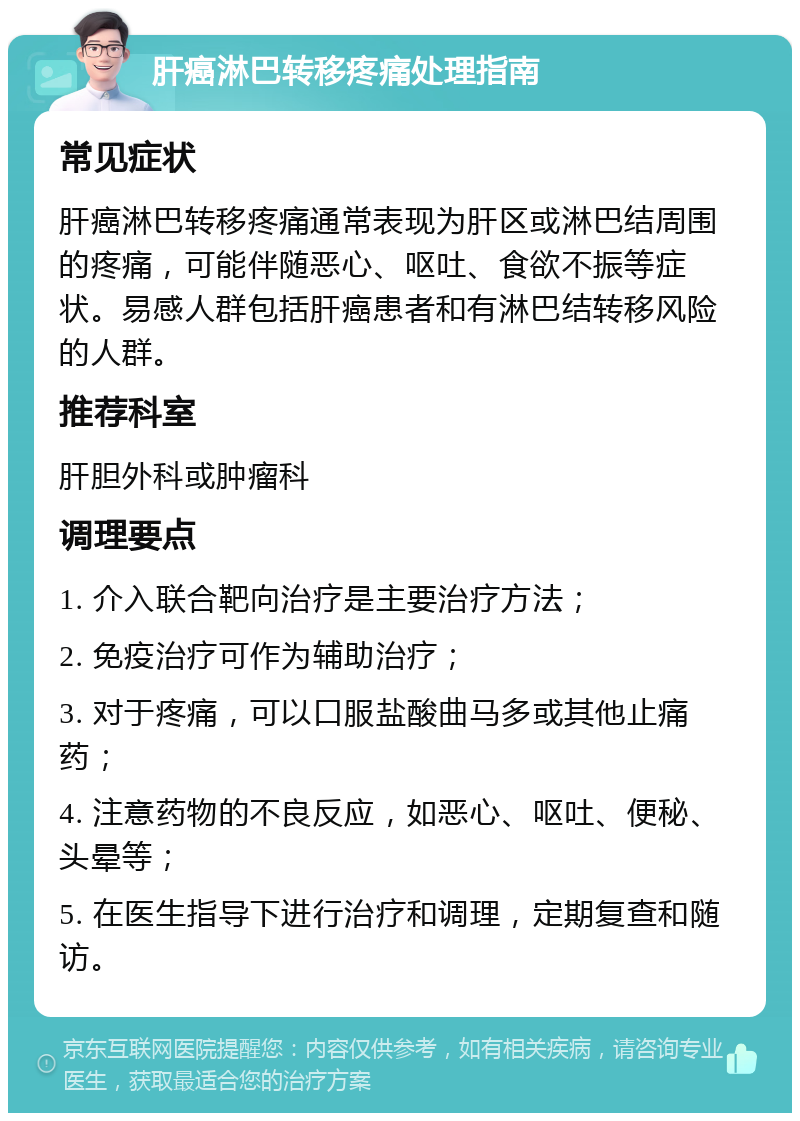 肝癌淋巴转移疼痛处理指南 常见症状 肝癌淋巴转移疼痛通常表现为肝区或淋巴结周围的疼痛，可能伴随恶心、呕吐、食欲不振等症状。易感人群包括肝癌患者和有淋巴结转移风险的人群。 推荐科室 肝胆外科或肿瘤科 调理要点 1. 介入联合靶向治疗是主要治疗方法； 2. 免疫治疗可作为辅助治疗； 3. 对于疼痛，可以口服盐酸曲马多或其他止痛药； 4. 注意药物的不良反应，如恶心、呕吐、便秘、头晕等； 5. 在医生指导下进行治疗和调理，定期复查和随访。