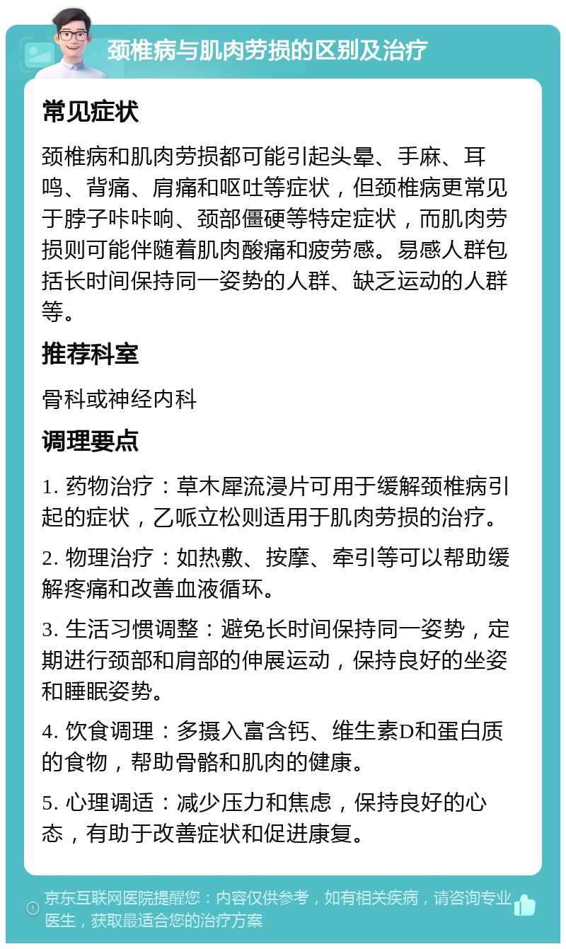 颈椎病与肌肉劳损的区别及治疗 常见症状 颈椎病和肌肉劳损都可能引起头晕、手麻、耳鸣、背痛、肩痛和呕吐等症状，但颈椎病更常见于脖子咔咔响、颈部僵硬等特定症状，而肌肉劳损则可能伴随着肌肉酸痛和疲劳感。易感人群包括长时间保持同一姿势的人群、缺乏运动的人群等。 推荐科室 骨科或神经内科 调理要点 1. 药物治疗：草木犀流浸片可用于缓解颈椎病引起的症状，乙哌立松则适用于肌肉劳损的治疗。 2. 物理治疗：如热敷、按摩、牵引等可以帮助缓解疼痛和改善血液循环。 3. 生活习惯调整：避免长时间保持同一姿势，定期进行颈部和肩部的伸展运动，保持良好的坐姿和睡眠姿势。 4. 饮食调理：多摄入富含钙、维生素D和蛋白质的食物，帮助骨骼和肌肉的健康。 5. 心理调适：减少压力和焦虑，保持良好的心态，有助于改善症状和促进康复。