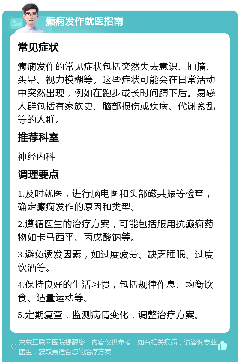 癫痫发作就医指南 常见症状 癫痫发作的常见症状包括突然失去意识、抽搐、头晕、视力模糊等。这些症状可能会在日常活动中突然出现，例如在跑步或长时间蹲下后。易感人群包括有家族史、脑部损伤或疾病、代谢紊乱等的人群。 推荐科室 神经内科 调理要点 1.及时就医，进行脑电图和头部磁共振等检查，确定癫痫发作的原因和类型。 2.遵循医生的治疗方案，可能包括服用抗癫痫药物如卡马西平、丙戊酸钠等。 3.避免诱发因素，如过度疲劳、缺乏睡眠、过度饮酒等。 4.保持良好的生活习惯，包括规律作息、均衡饮食、适量运动等。 5.定期复查，监测病情变化，调整治疗方案。