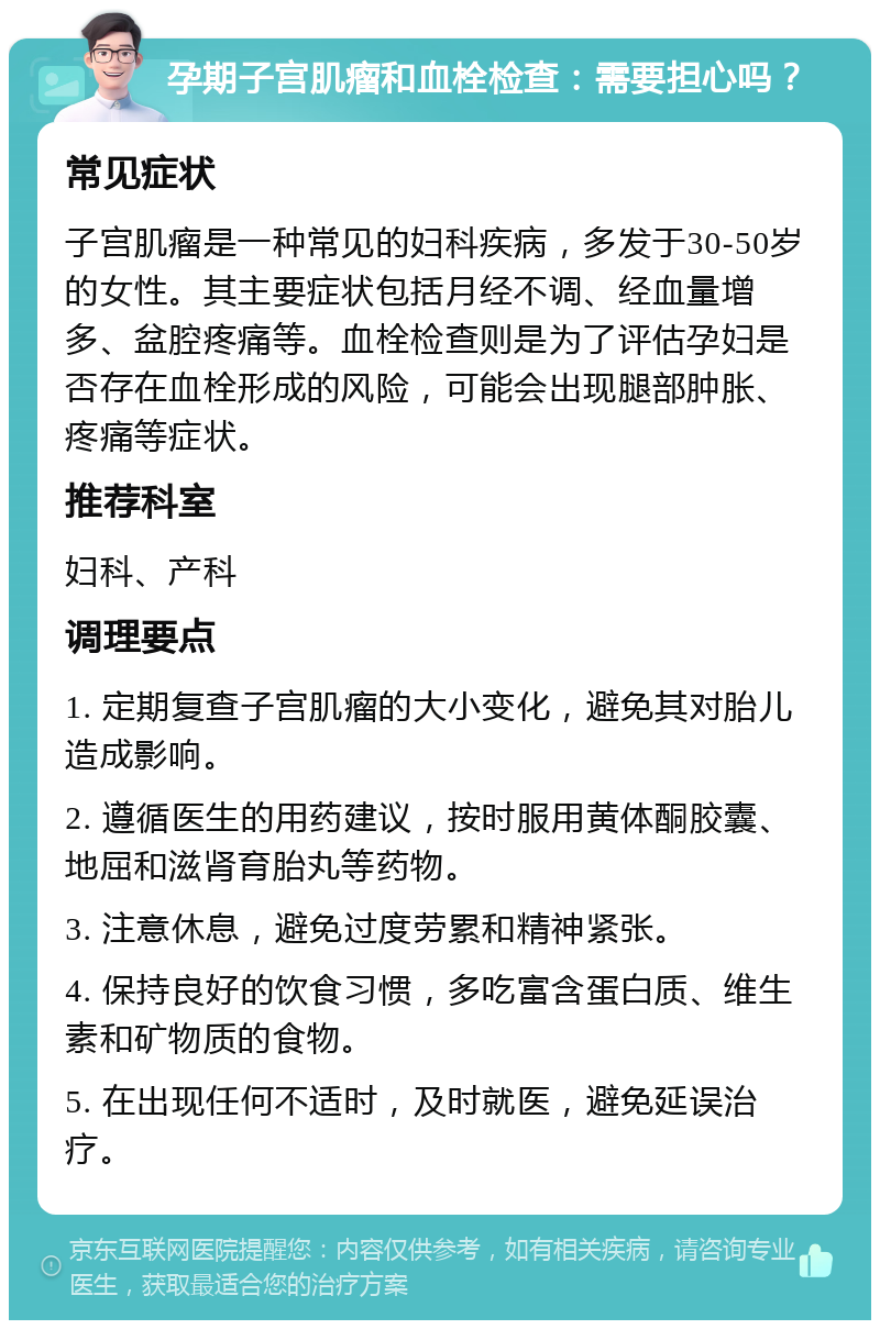 孕期子宫肌瘤和血栓检查：需要担心吗？ 常见症状 子宫肌瘤是一种常见的妇科疾病，多发于30-50岁的女性。其主要症状包括月经不调、经血量增多、盆腔疼痛等。血栓检查则是为了评估孕妇是否存在血栓形成的风险，可能会出现腿部肿胀、疼痛等症状。 推荐科室 妇科、产科 调理要点 1. 定期复查子宫肌瘤的大小变化，避免其对胎儿造成影响。 2. 遵循医生的用药建议，按时服用黄体酮胶囊、地屈和滋肾育胎丸等药物。 3. 注意休息，避免过度劳累和精神紧张。 4. 保持良好的饮食习惯，多吃富含蛋白质、维生素和矿物质的食物。 5. 在出现任何不适时，及时就医，避免延误治疗。