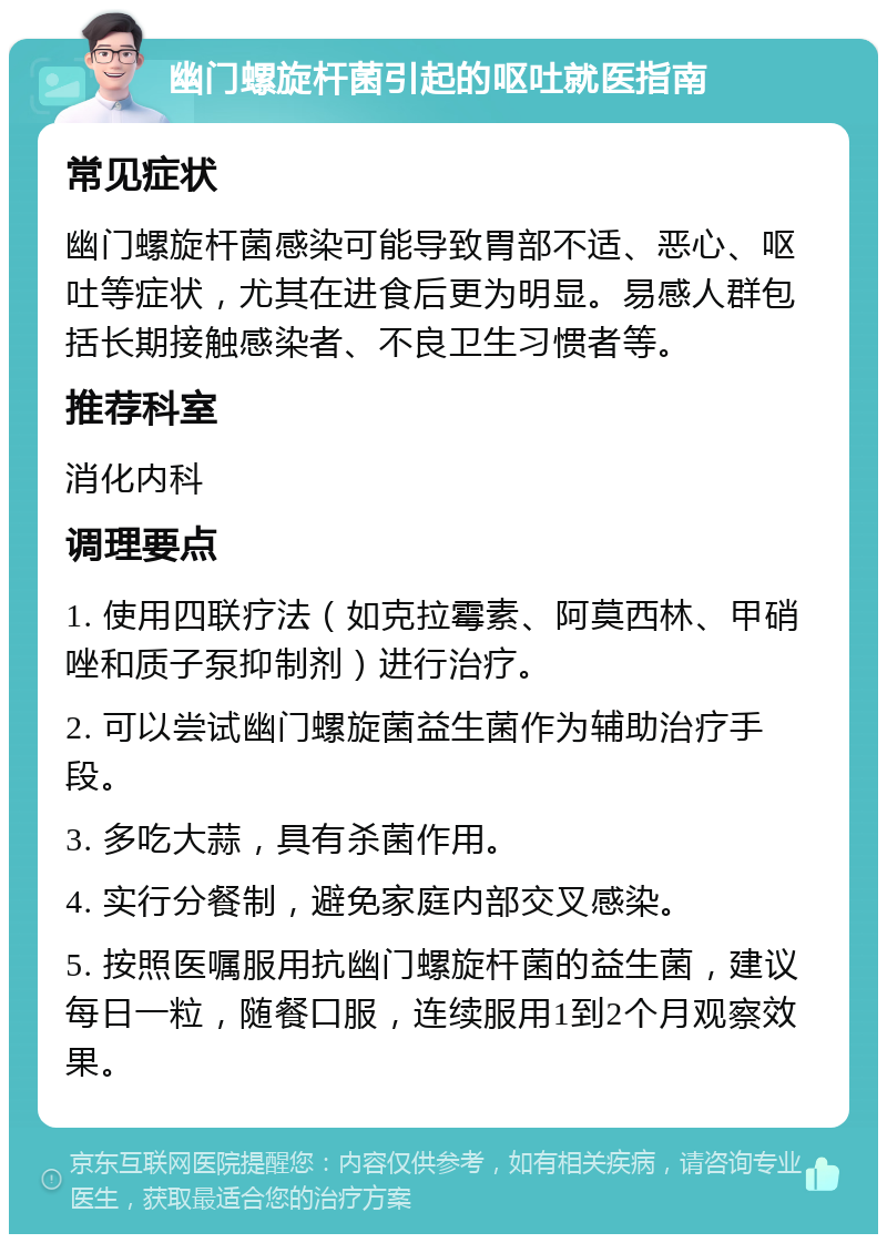 幽门螺旋杆菌引起的呕吐就医指南 常见症状 幽门螺旋杆菌感染可能导致胃部不适、恶心、呕吐等症状，尤其在进食后更为明显。易感人群包括长期接触感染者、不良卫生习惯者等。 推荐科室 消化内科 调理要点 1. 使用四联疗法（如克拉霉素、阿莫西林、甲硝唑和质子泵抑制剂）进行治疗。 2. 可以尝试幽门螺旋菌益生菌作为辅助治疗手段。 3. 多吃大蒜，具有杀菌作用。 4. 实行分餐制，避免家庭内部交叉感染。 5. 按照医嘱服用抗幽门螺旋杆菌的益生菌，建议每日一粒，随餐口服，连续服用1到2个月观察效果。