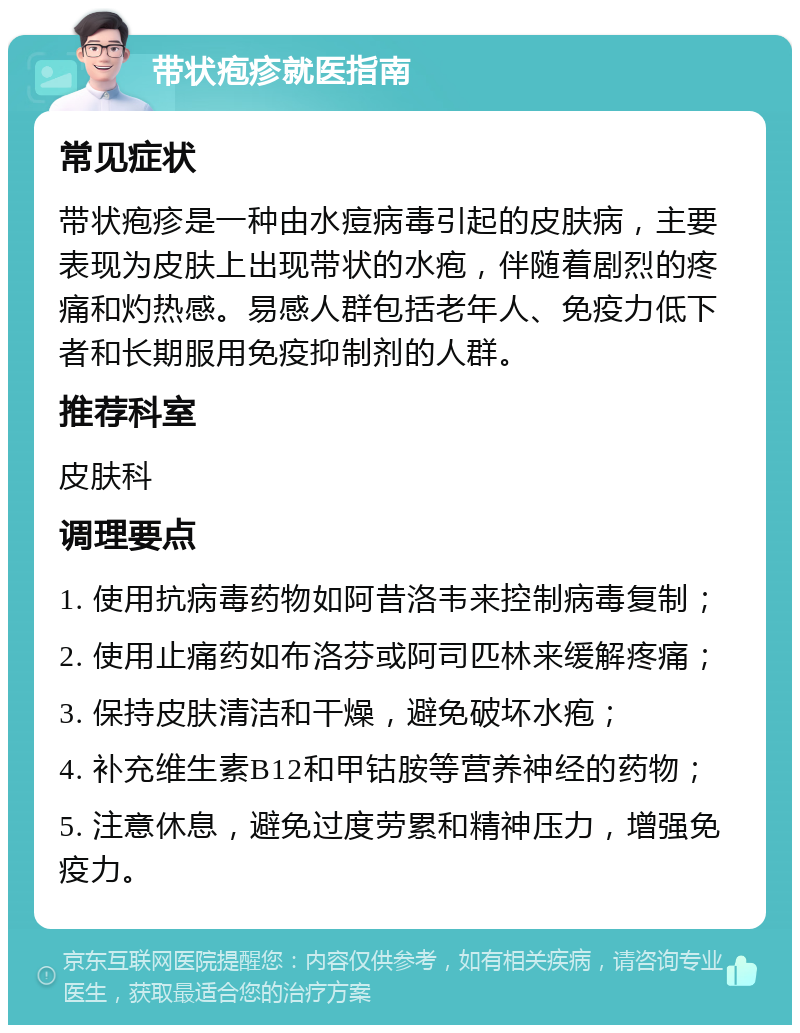 带状疱疹就医指南 常见症状 带状疱疹是一种由水痘病毒引起的皮肤病，主要表现为皮肤上出现带状的水疱，伴随着剧烈的疼痛和灼热感。易感人群包括老年人、免疫力低下者和长期服用免疫抑制剂的人群。 推荐科室 皮肤科 调理要点 1. 使用抗病毒药物如阿昔洛韦来控制病毒复制； 2. 使用止痛药如布洛芬或阿司匹林来缓解疼痛； 3. 保持皮肤清洁和干燥，避免破坏水疱； 4. 补充维生素B12和甲钴胺等营养神经的药物； 5. 注意休息，避免过度劳累和精神压力，增强免疫力。